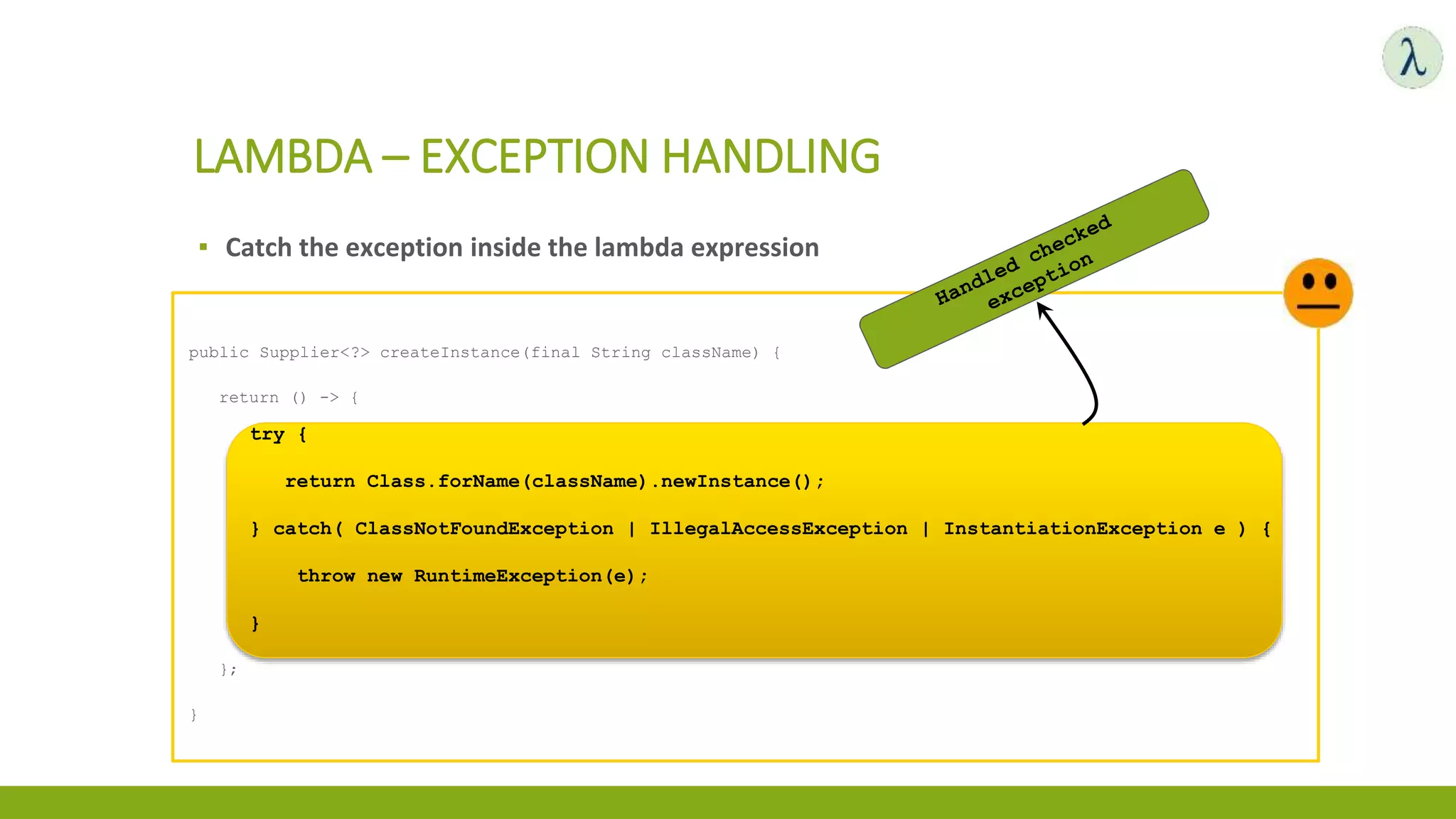 ▪ Catch the exception inside the lambda expression
LAMBDA – EXCEPTION HANDLING
public Supplier<?> createInstance(final String className) {
return () -> {
try {
return Class.forName(className).newInstance();
} catch( ClassNotFoundException | IllegalAccessException | InstantiationException e ) {
throw new RuntimeException(e);
}
};
}
try {
return Class.forName(className).newInstance();
} catch( ClassNotFoundException | IllegalAccessException | InstantiationException e ) {
throw new RuntimeException(e);
}
 