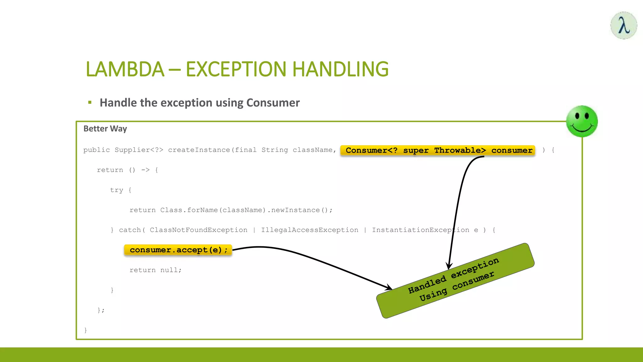 ▪ Handle the exception using Consumer
LAMBDA – EXCEPTION HANDLING
Better Way
public Supplier<?> createInstance(final String className, final Consumer<? super Throwable> consumer ) {
return () -> {
try {
return Class.forName(className).newInstance();
} catch( ClassNotFoundException | IllegalAccessException | InstantiationException e ) {
consumer.accept(e);
return null;
}
};
}
Consumer<? super Throwable> consumer
consumer.accept(e);
 