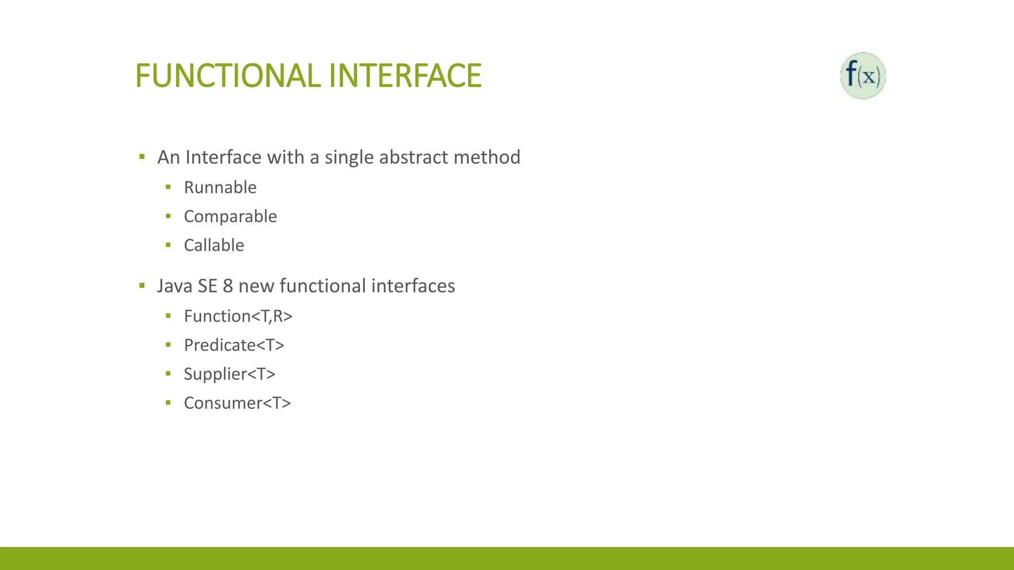FUNCTIONAL INTERFACE
▪ An Interface with a single abstract method
▪ Runnable
▪ Comparable
▪ Callable
▪ Java SE 8 new functional interfaces
▪ Function<T,R>
▪ Predicate<T>
▪ Supplier<T>
▪ Consumer<T>
 