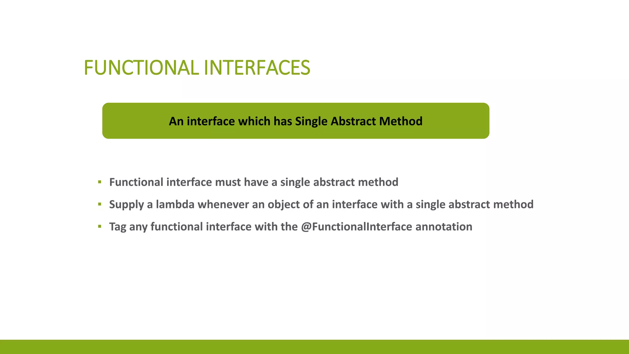 FUNCTIONAL INTERFACES
An interface which has Single Abstract Method
▪ Functional interface must have a single abstract method
▪ Supply a lambda whenever an object of an interface with a single abstract method
▪ Tag any functional interface with the @FunctionalInterface annotation
 