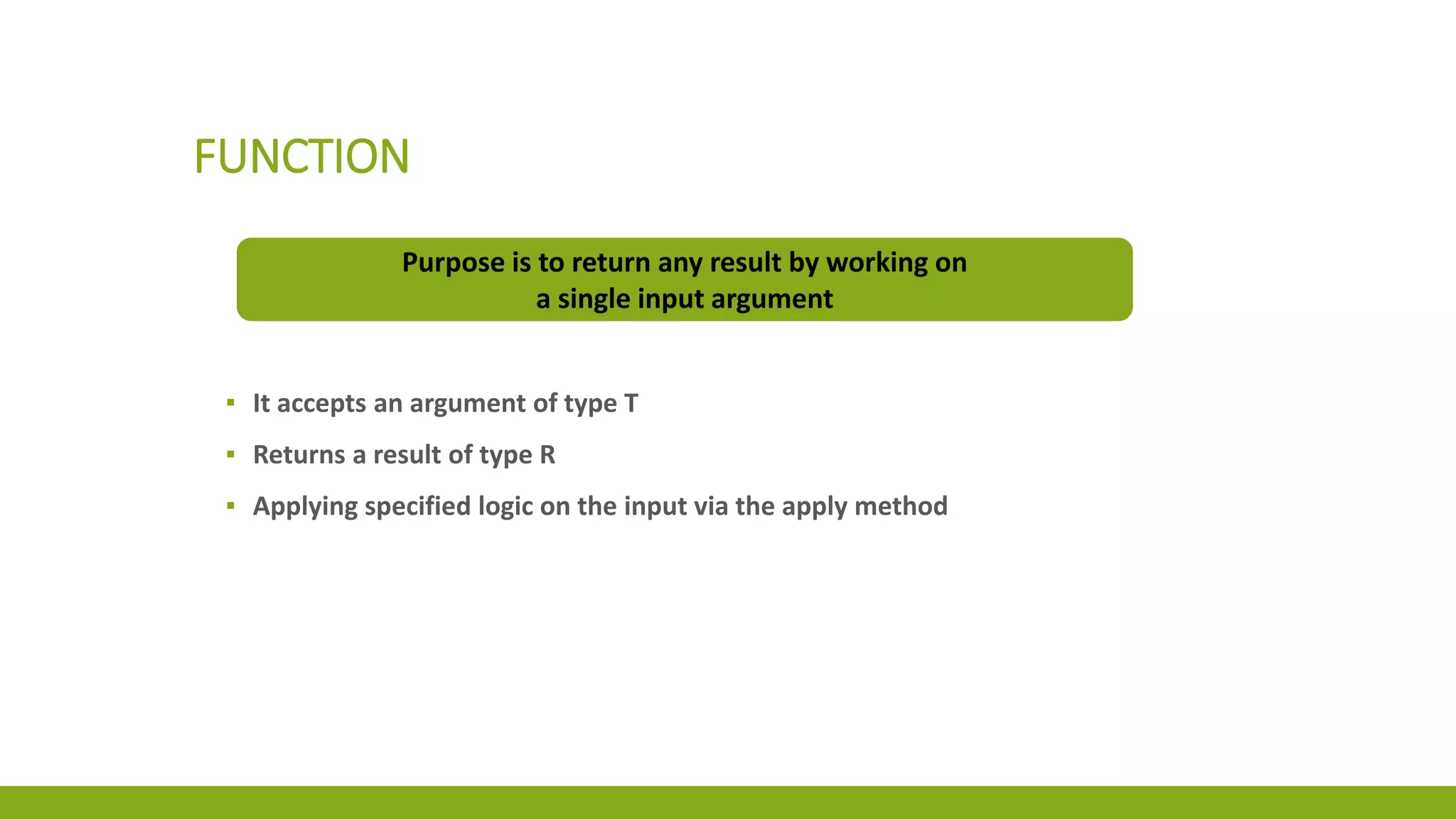 FUNCTION
Purpose is to return any result by working on
a single input argument
▪ It accepts an argument of type T
▪ Returns a result of type R
▪ Applying specified logic on the input via the apply method
 