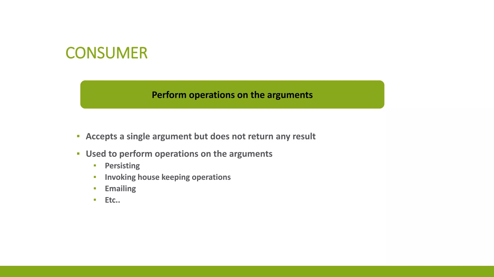 CONSUMER
Perform operations on the arguments
▪ Accepts a single argument but does not return any result
▪ Used to perform operations on the arguments
▪ Persisting
▪ Invoking house keeping operations
▪ Emailing
▪ Etc..
 