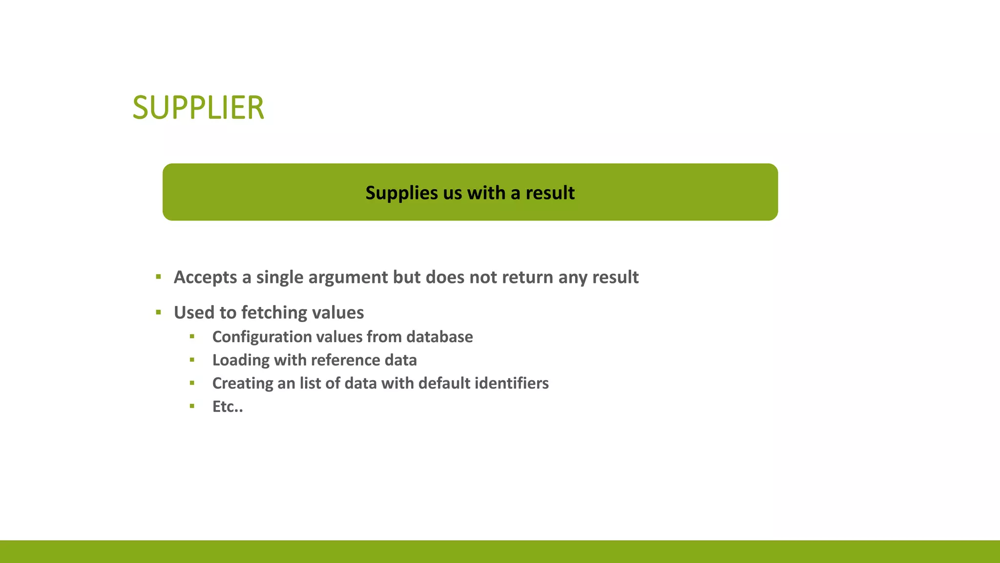 SUPPLIER
Supplies us with a result
▪ Accepts a single argument but does not return any result
▪ Used to fetching values
▪ Configuration values from database
▪ Loading with reference data
▪ Creating an list of data with default identifiers
▪ Etc..
 