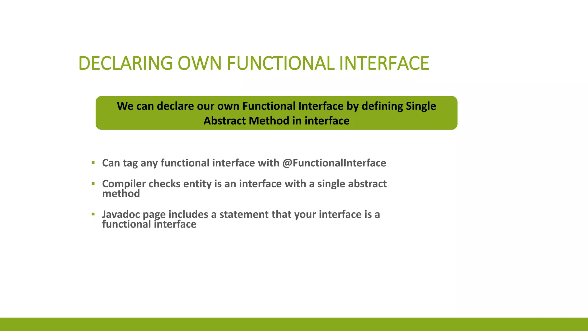 DECLARING OWN FUNCTIONAL INTERFACE
We can declare our own Functional Interface by defining Single
Abstract Method in interface
▪ Can tag any functional interface with @FunctionalInterface
▪ Compiler checks entity is an interface with a single abstract
method
▪ Javadoc page includes a statement that your interface is a
functional interface
 