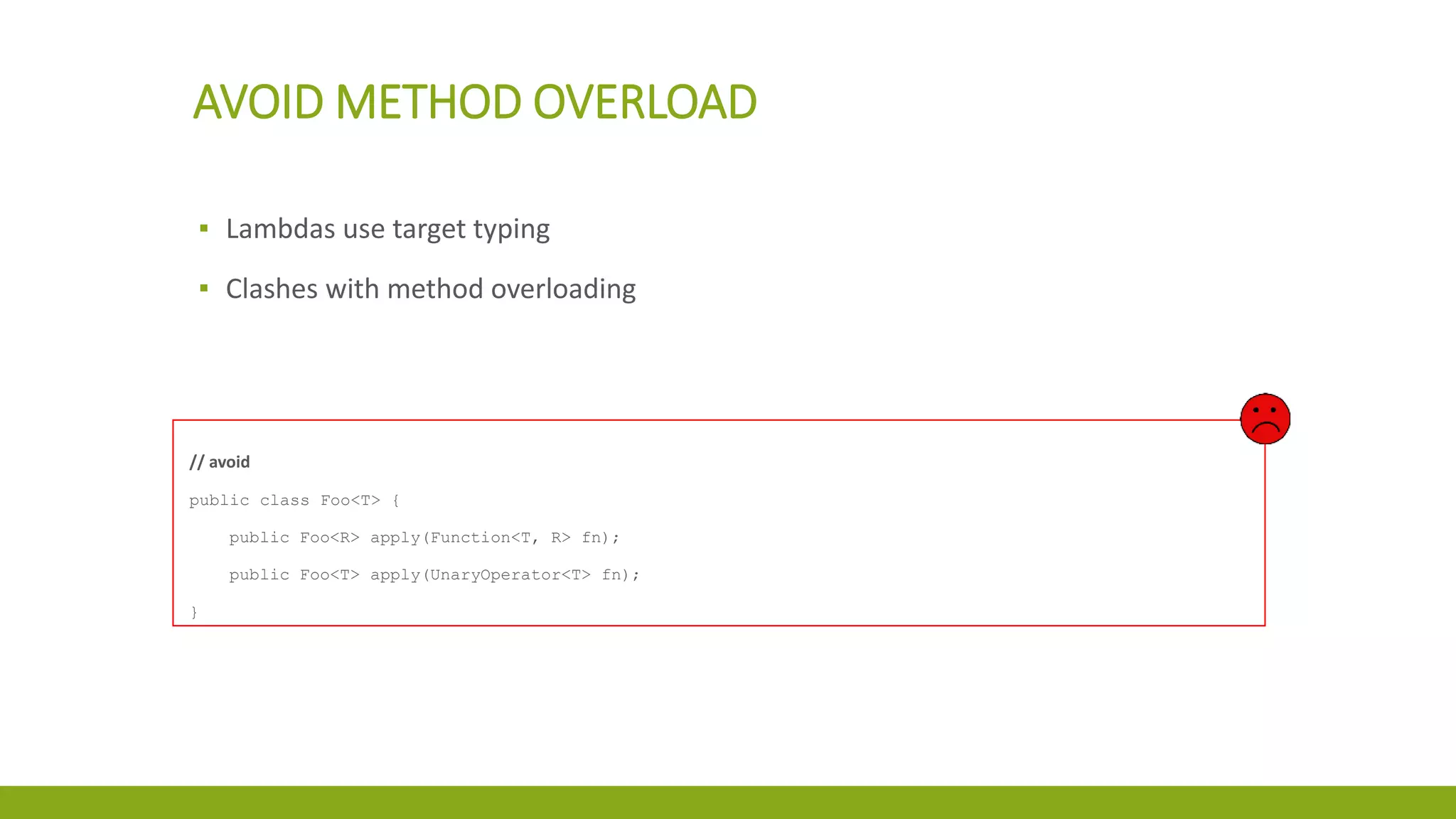 AVOID METHOD OVERLOAD
▪ Lambdas use target typing
▪ Clashes with method overloading
// avoid
public class Foo<T> {
public Foo<R> apply(Function<T, R> fn);
public Foo<T> apply(UnaryOperator<T> fn);
}
 