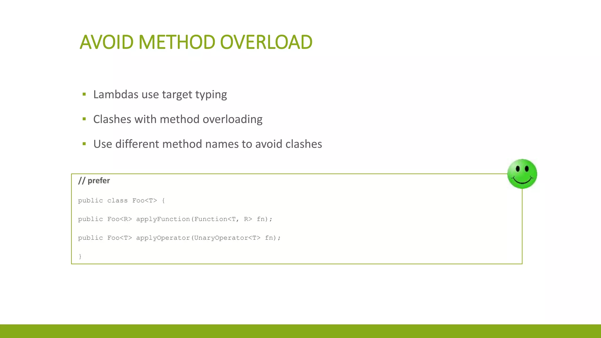 AVOID METHOD OVERLOAD
▪ Lambdas use target typing
▪ Clashes with method overloading
▪ Use different method names to avoid clashes
// prefer
public class Foo<T> {
public Foo<R> applyFunction(Function<T, R> fn);
public Foo<T> applyOperator(UnaryOperator<T> fn);
}
 