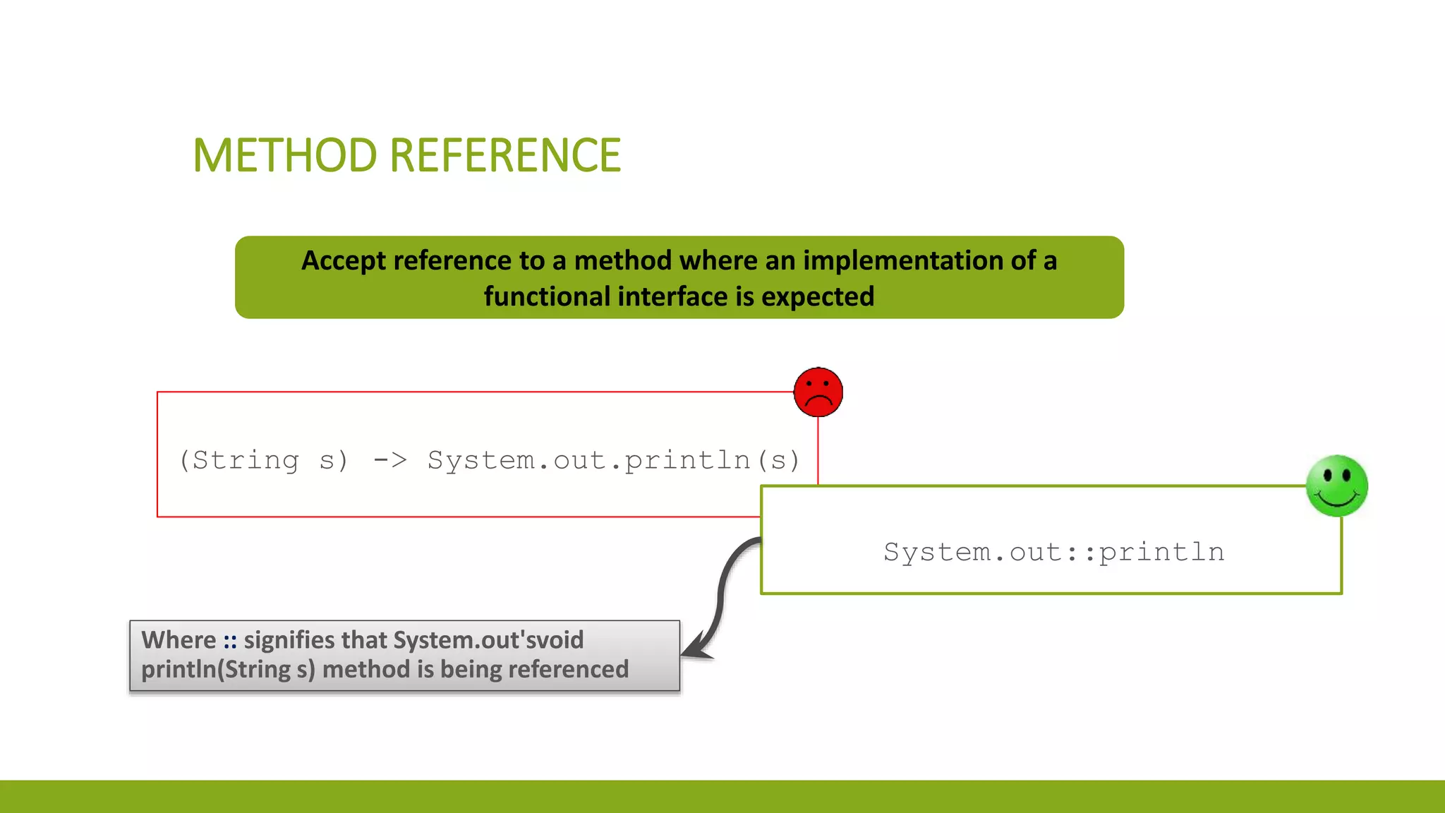 METHOD REFERENCE
Accept reference to a method where an implementation of a
functional interface is expected
(String s) -> System.out.println(s)
System.out::println
Where :: signifies that System.out'svoid
println(String s) method is being referenced
 
