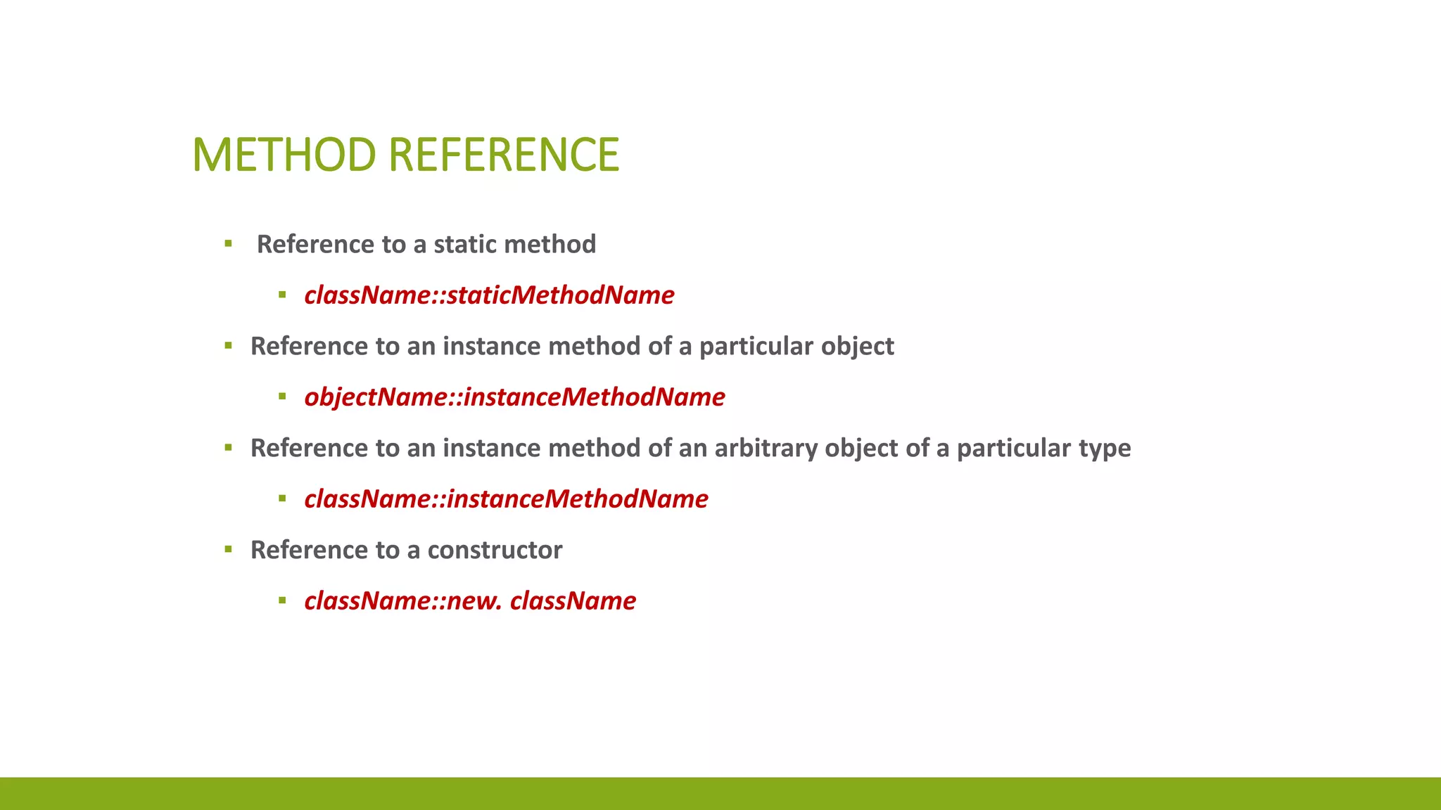 METHOD REFERENCE
▪ Reference to a static method
▪ className::staticMethodName
▪ Reference to an instance method of a particular object
▪ objectName::instanceMethodName
▪ Reference to an instance method of an arbitrary object of a particular type
▪ className::instanceMethodName
▪ Reference to a constructor
▪ className::new. className
 