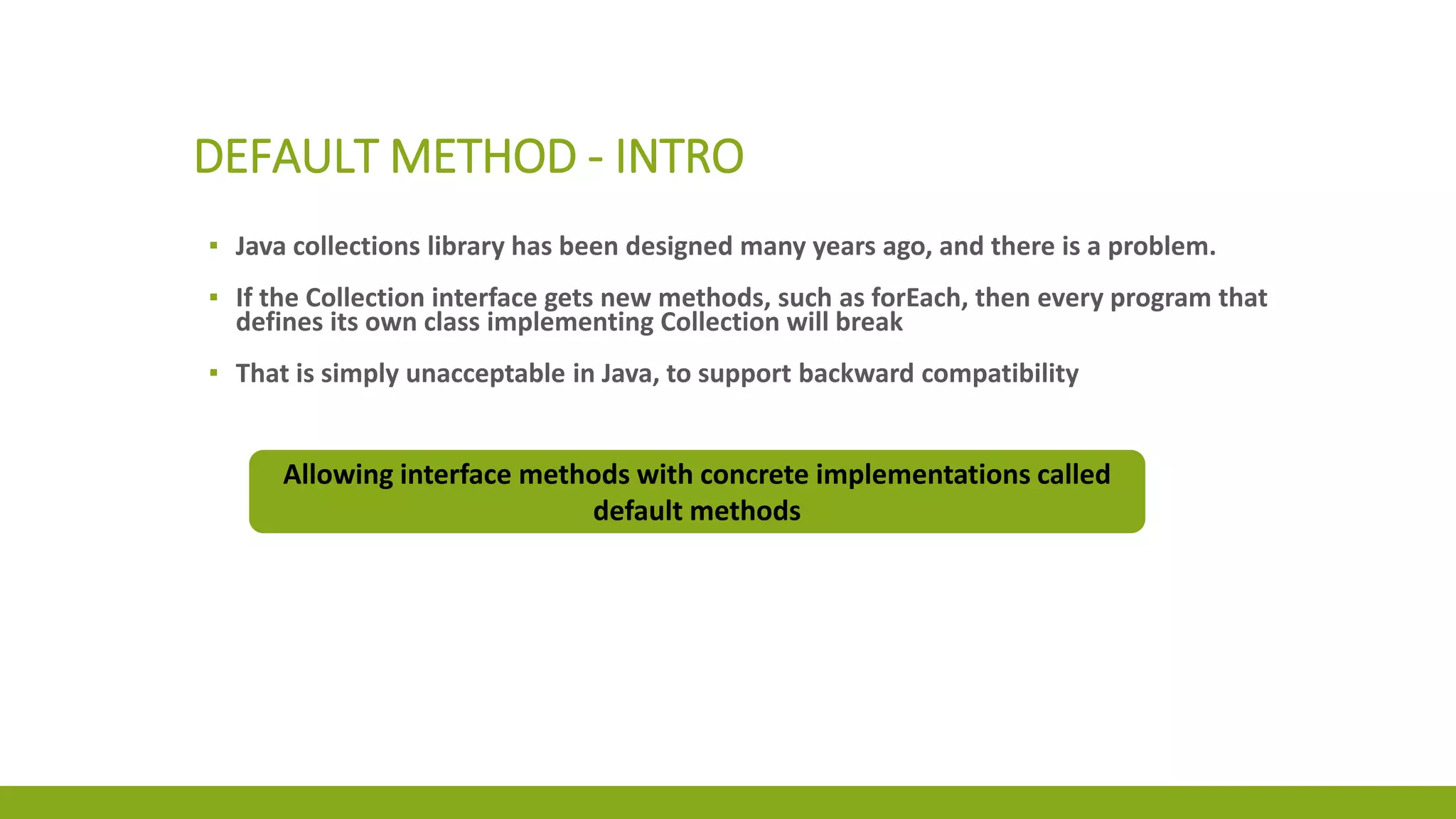 DEFAULT METHOD - INTRO
▪ Java collections library has been designed many years ago, and there is a problem.
▪ If the Collection interface gets new methods, such as forEach, then every program that
defines its own class implementing Collection will break
▪ That is simply unacceptable in Java, to support backward compatibility
Allowing interface methods with concrete implementations called
default methods
 