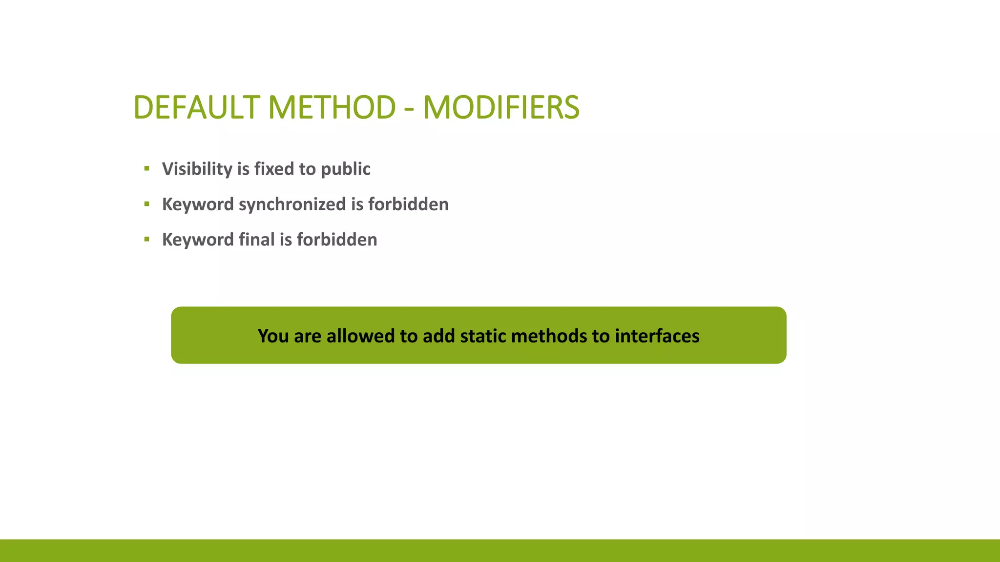 DEFAULT METHOD - MODIFIERS
▪ Visibility is fixed to public
▪ Keyword synchronized is forbidden
▪ Keyword final is forbidden
You are allowed to add static methods to interfaces
 