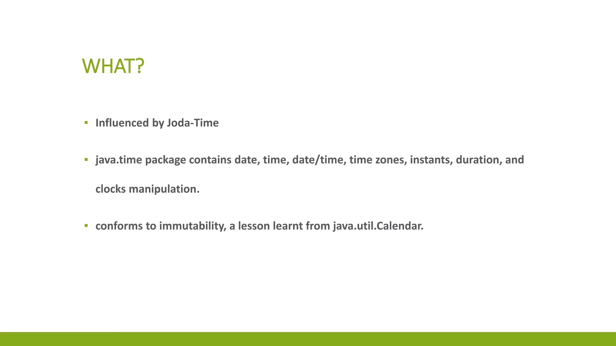WHAT?
▪ Influenced by Joda-Time
▪ java.time package contains date, time, date/time, time zones, instants, duration, and
clocks manipulation.
▪ conforms to immutability, a lesson learnt from java.util.Calendar.
 