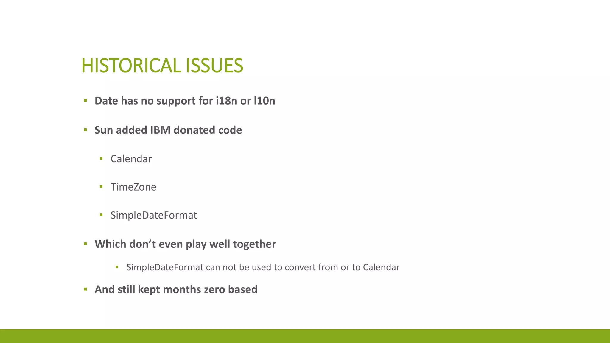 HISTORICAL ISSUES
▪ Date has no support for i18n or l10n
▪ Sun added IBM donated code
▪ Calendar
▪ TimeZone
▪ SimpleDateFormat
▪ Which don’t even play well together
▪ SimpleDateFormat can not be used to convert from or to Calendar
▪ And still kept months zero based
 