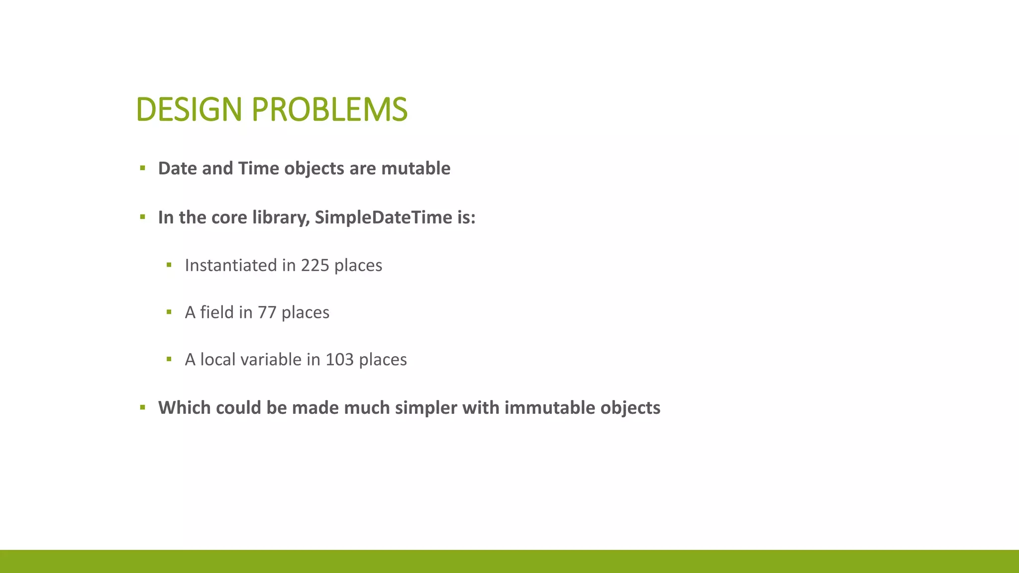 DESIGN PROBLEMS
▪ Date and Time objects are mutable
▪ In the core library, SimpleDateTime is:
▪ Instantiated in 225 places
▪ A field in 77 places
▪ A local variable in 103 places
▪ Which could be made much simpler with immutable objects
 