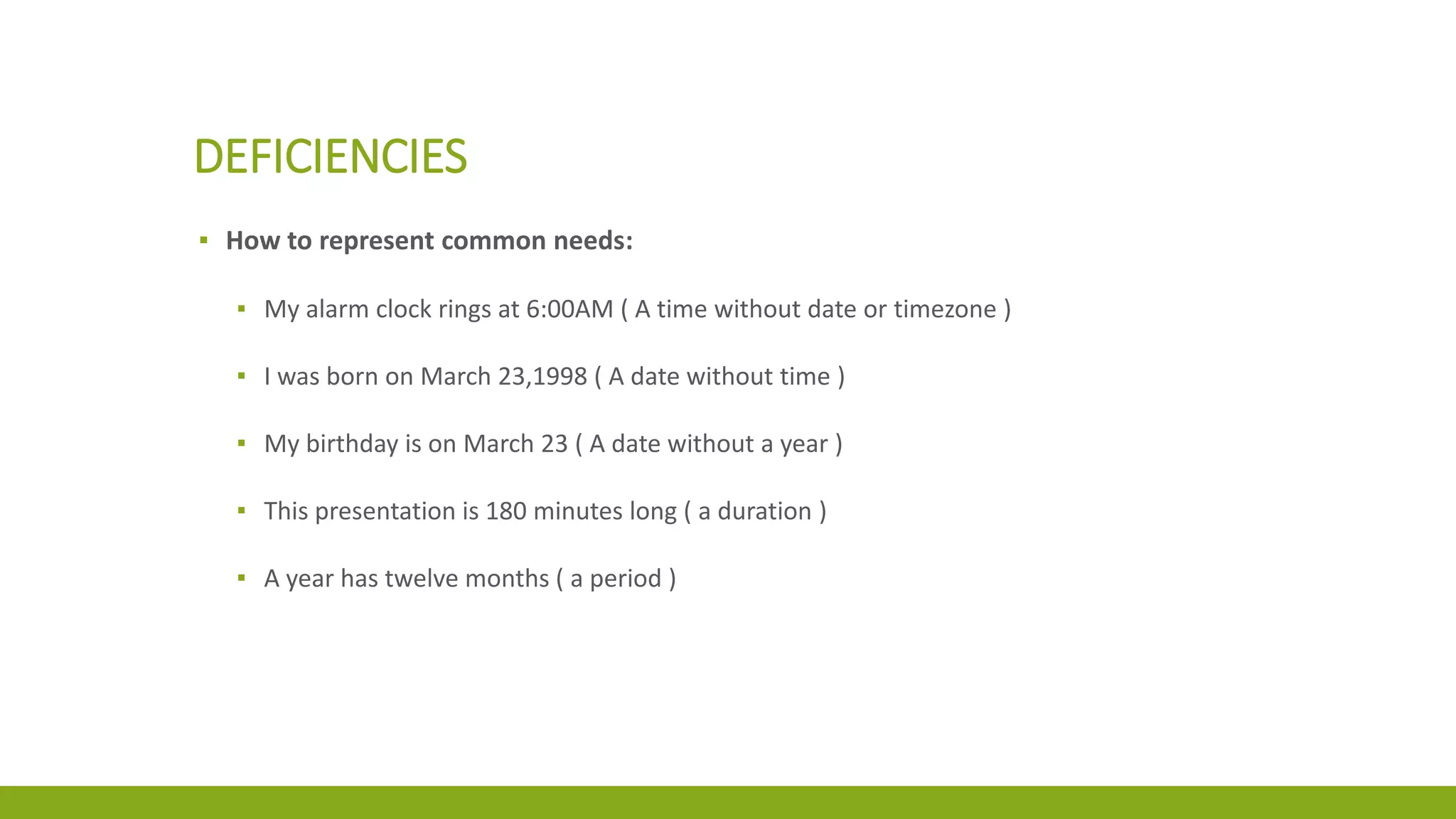 DEFICIENCIES
▪ How to represent common needs:
▪ My alarm clock rings at 6:00AM ( A time without date or timezone )
▪ I was born on March 23,1998 ( A date without time )
▪ My birthday is on March 23 ( A date without a year )
▪ This presentation is 180 minutes long ( a duration )
▪ A year has twelve months ( a period )
 