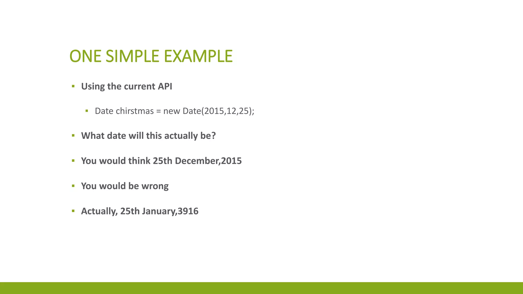ONE SIMPLE EXAMPLE
▪ Using the current API
▪ Date chirstmas = new Date(2015,12,25);
▪ What date will this actually be?
▪ You would think 25th December,2015
▪ You would be wrong
▪ Actually, 25th January,3916
 