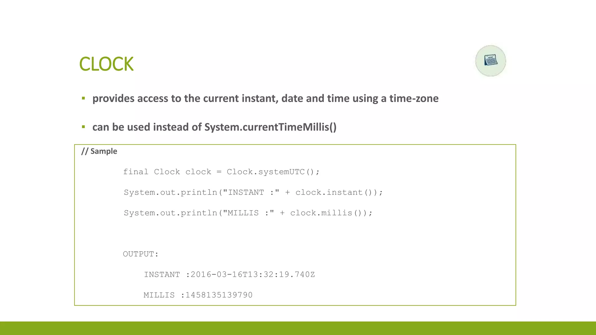 ▪ provides access to the current instant, date and time using a time-zone
▪ can be used instead of System.currentTimeMillis()
CLOCK
// Sample
final Clock clock = Clock.systemUTC();
System.out.println("INSTANT :" + clock.instant());
System.out.println("MILLIS :" + clock.millis());
OUTPUT:
INSTANT :2016-03-16T13:32:19.740Z
MILLIS :1458135139790
 