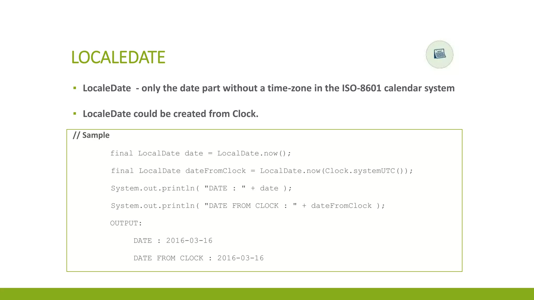 ▪ LocaleDate - only the date part without a time-zone in the ISO-8601 calendar system
▪ LocaleDate could be created from Clock.
LOCALEDATE
// Sample
final LocalDate date = LocalDate.now();
final LocalDate dateFromClock = LocalDate.now(Clock.systemUTC());
System.out.println( "DATE : " + date );
System.out.println( "DATE FROM CLOCK : " + dateFromClock );
OUTPUT:
DATE : 2016-03-16
DATE FROM CLOCK : 2016-03-16
 