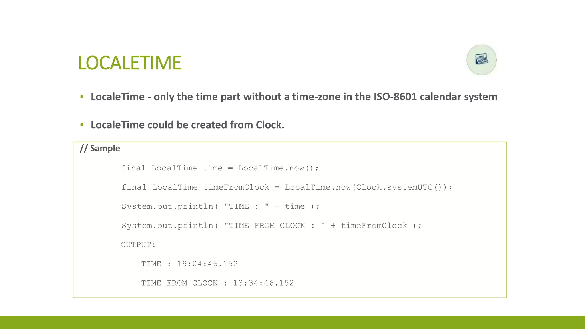 ▪ LocaleTime - only the time part without a time-zone in the ISO-8601 calendar system
▪ LocaleTime could be created from Clock.
LOCALETIME
// Sample
final LocalTime time = LocalTime.now();
final LocalTime timeFromClock = LocalTime.now(Clock.systemUTC());
System.out.println( "TIME : " + time );
System.out.println( "TIME FROM CLOCK : " + timeFromClock );
OUTPUT:
TIME : 19:04:46.152
TIME FROM CLOCK : 13:34:46.152
 