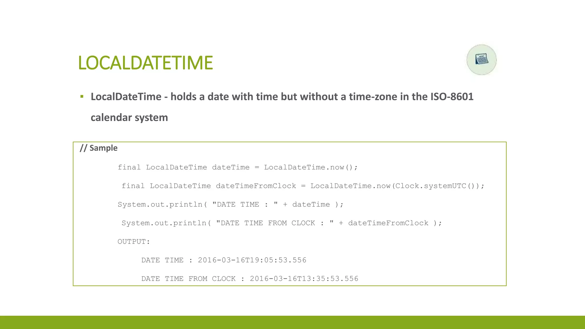 ▪ LocalDateTime - holds a date with time but without a time-zone in the ISO-8601
calendar system
LOCALDATETIME
// Sample
final LocalDateTime dateTime = LocalDateTime.now();
final LocalDateTime dateTimeFromClock = LocalDateTime.now(Clock.systemUTC());
System.out.println( "DATE TIME : " + dateTime );
System.out.println( "DATE TIME FROM CLOCK : " + dateTimeFromClock );
OUTPUT:
DATE TIME : 2016-03-16T19:05:53.556
DATE TIME FROM CLOCK : 2016-03-16T13:35:53.556
 