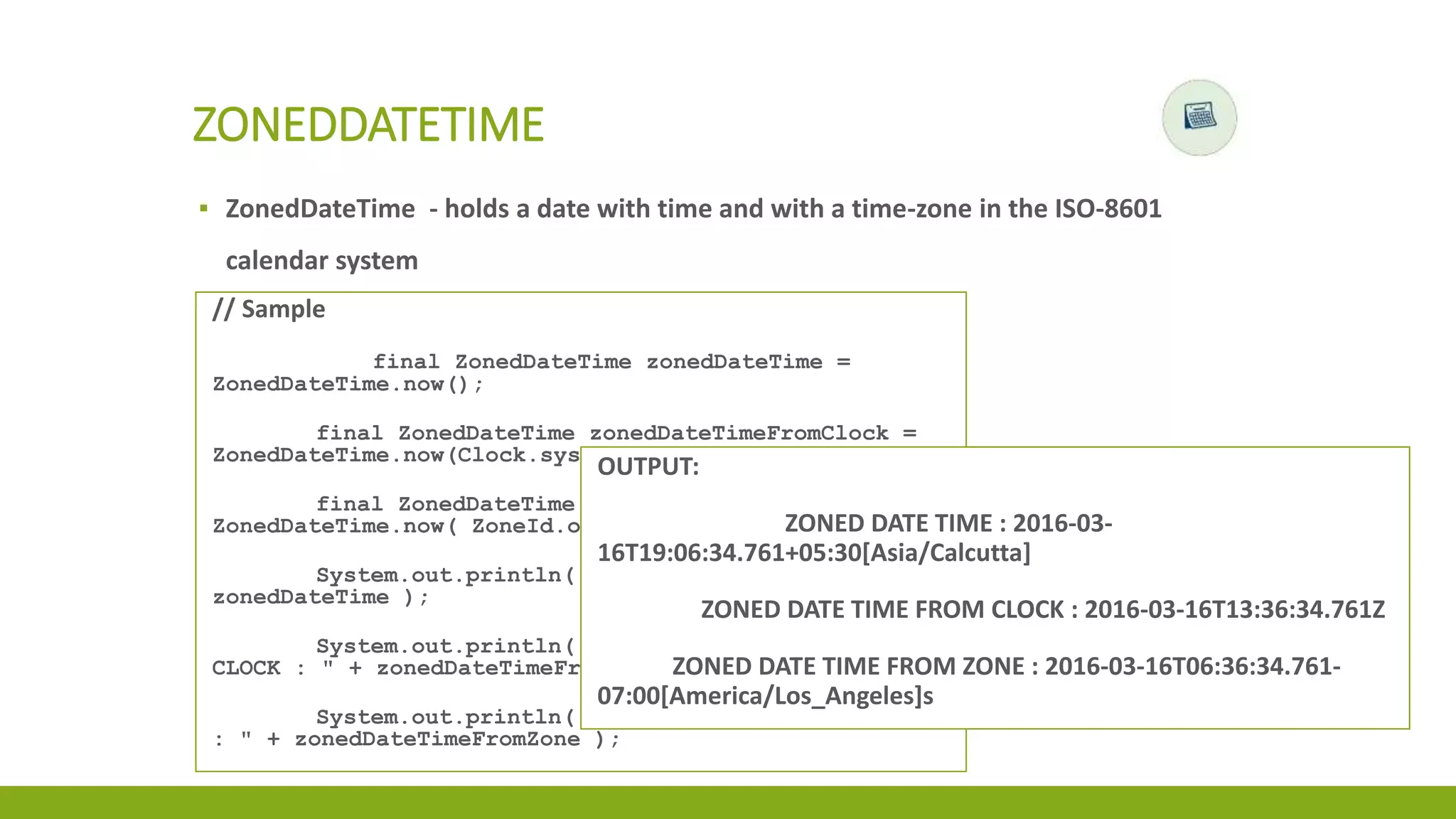 ▪ ZonedDateTime - holds a date with time and with a time-zone in the ISO-8601
calendar system
ZONEDDATETIME
// Sample
final ZonedDateTime zonedDateTime =
ZonedDateTime.now();
final ZonedDateTime zonedDateTimeFromClock =
ZonedDateTime.now(Clock.systemUTC());
final ZonedDateTime zonedDateTimeFromZone =
ZonedDateTime.now( ZoneId.of("America/Los_Angeles"));
System.out.println( "ZONED DATE TIME : " +
zonedDateTime );
System.out.println( "ZONED DATE TIME FROM
CLOCK : " + zonedDateTimeFromClock );
System.out.println( "ZONED DATE TIME FROM ZONE
: " + zonedDateTimeFromZone );
OUTPUT:
ZONED DATE TIME : 2016-03-
16T19:06:34.761+05:30[Asia/Calcutta]
ZONED DATE TIME FROM CLOCK : 2016-03-16T13:36:34.761Z
ZONED DATE TIME FROM ZONE : 2016-03-16T06:36:34.761-
07:00[America/Los_Angeles]s
 