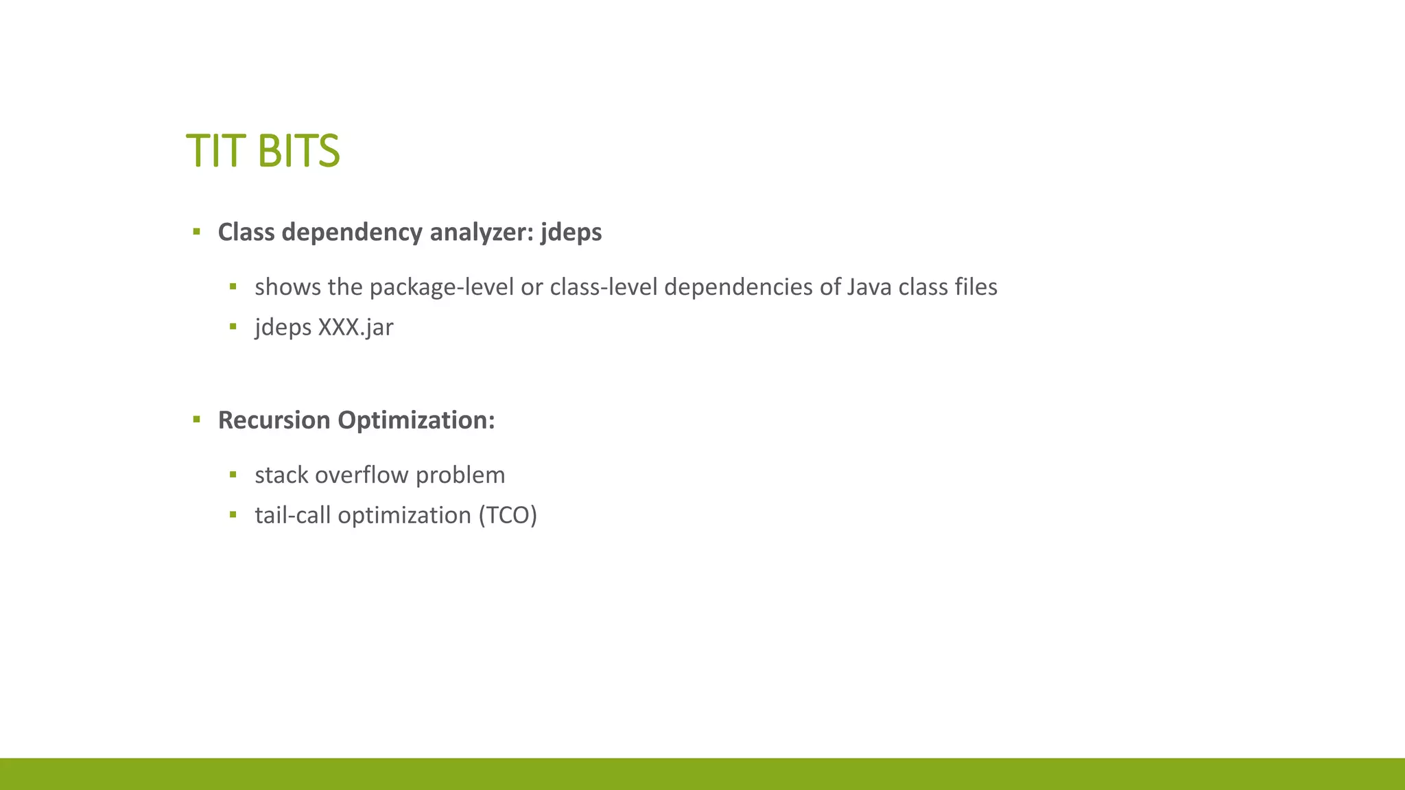 TIT BITS
▪ Class dependency analyzer: jdeps
▪ shows the package-level or class-level dependencies of Java class files
▪ jdeps XXX.jar
▪ Recursion Optimization:
▪ stack overflow problem
▪ tail-call optimization (TCO)
 