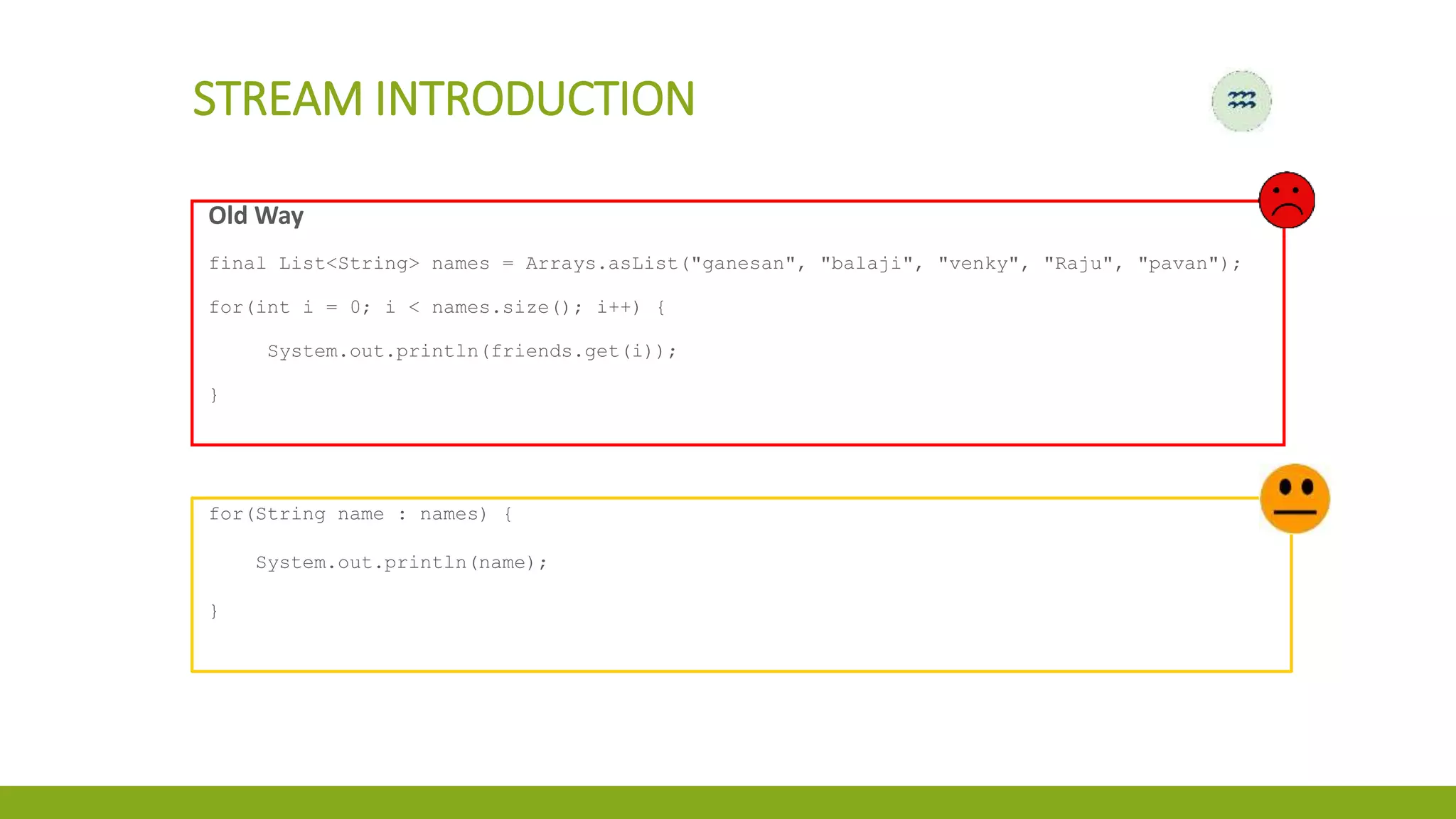 STREAM INTRODUCTION
Old Way
final List<String> names = Arrays.asList("ganesan", "balaji", "venky", "Raju", "pavan");
for(int i = 0; i < names.size(); i++) {
System.out.println(friends.get(i));
}
for(String name : names) {
System.out.println(name);
}
 