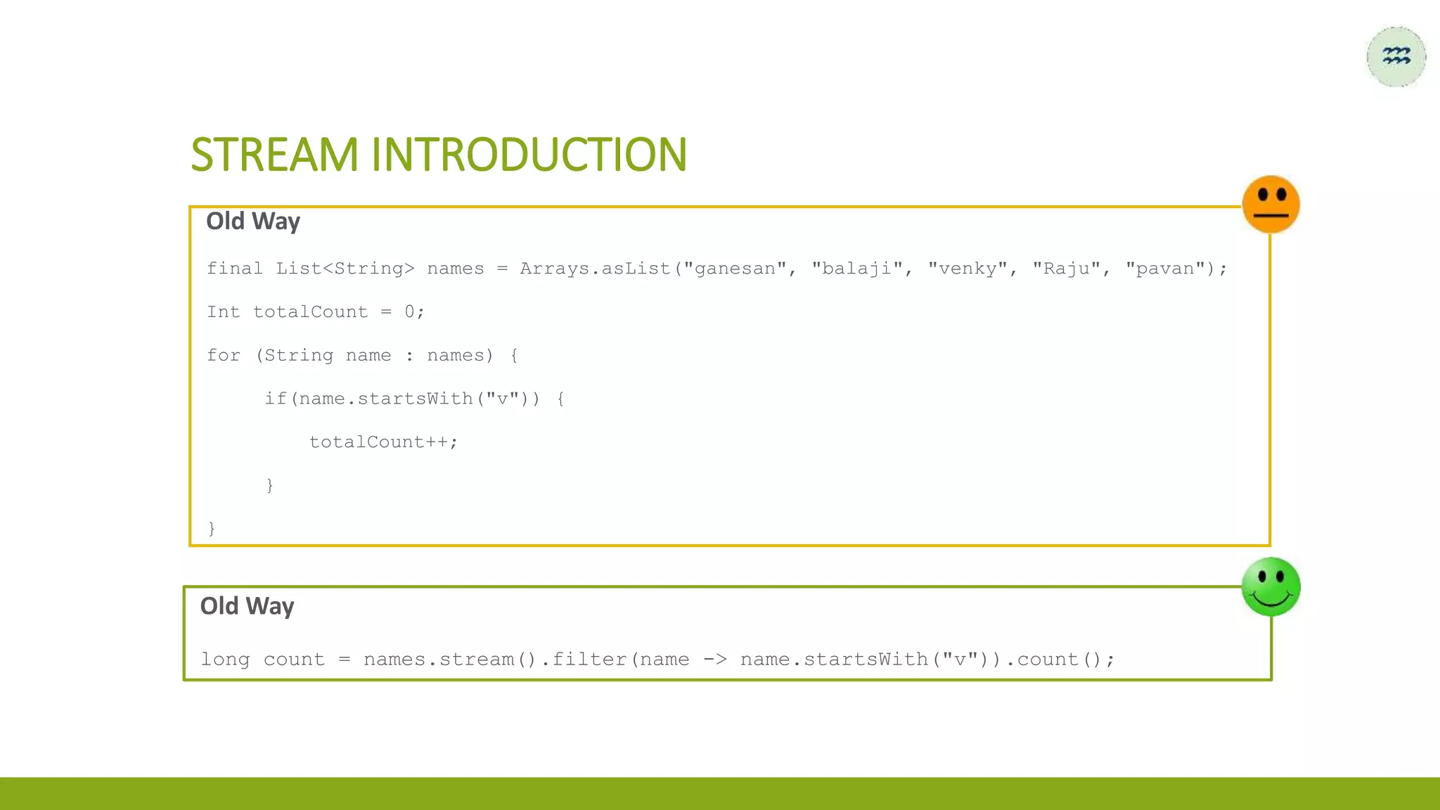 STREAM INTRODUCTION
Old Way
long count = names.stream().filter(name -> name.startsWith("v")).count();
Old Way
final List<String> names = Arrays.asList("ganesan", "balaji", "venky", "Raju", "pavan");
Int totalCount = 0;
for (String name : names) {
if(name.startsWith("v")) {
totalCount++;
}
}
 