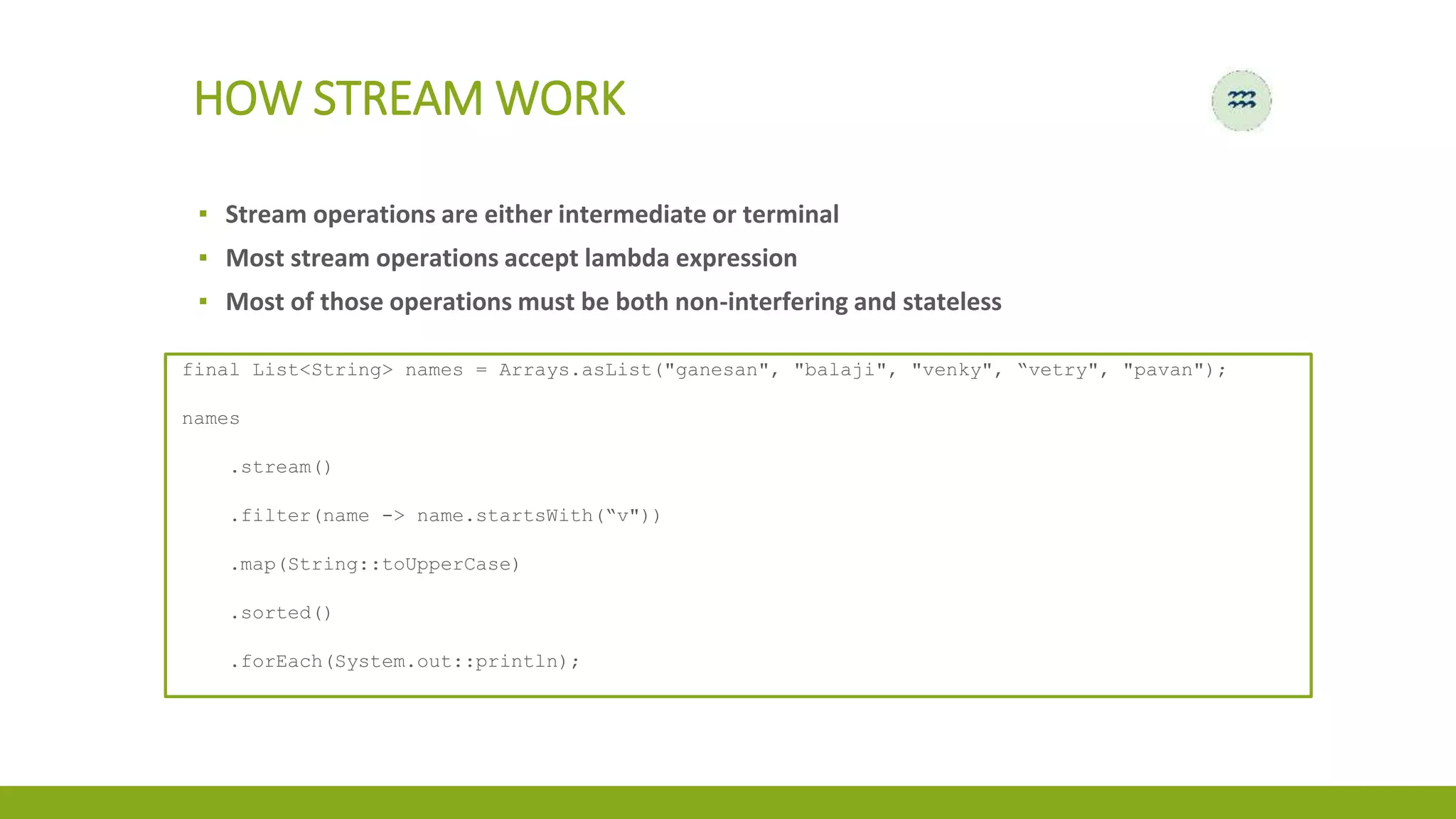 ▪ Stream operations are either intermediate or terminal
▪ Most stream operations accept lambda expression
▪ Most of those operations must be both non-interfering and stateless
HOW STREAM WORK
final List<String> names = Arrays.asList("ganesan", "balaji", "venky", “vetry", "pavan");
names
.stream()
.filter(name -> name.startsWith(“v"))
.map(String::toUpperCase)
.sorted()
.forEach(System.out::println);
 