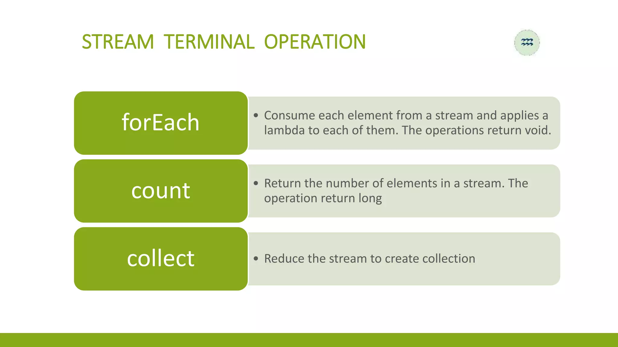 STREAM TERMINAL OPERATION
• Consume each element from a stream and applies a
lambda to each of them. The operations return void.forEach
• Return the number of elements in a stream. The
operation return longcount
• Reduce the stream to create collectioncollect
 