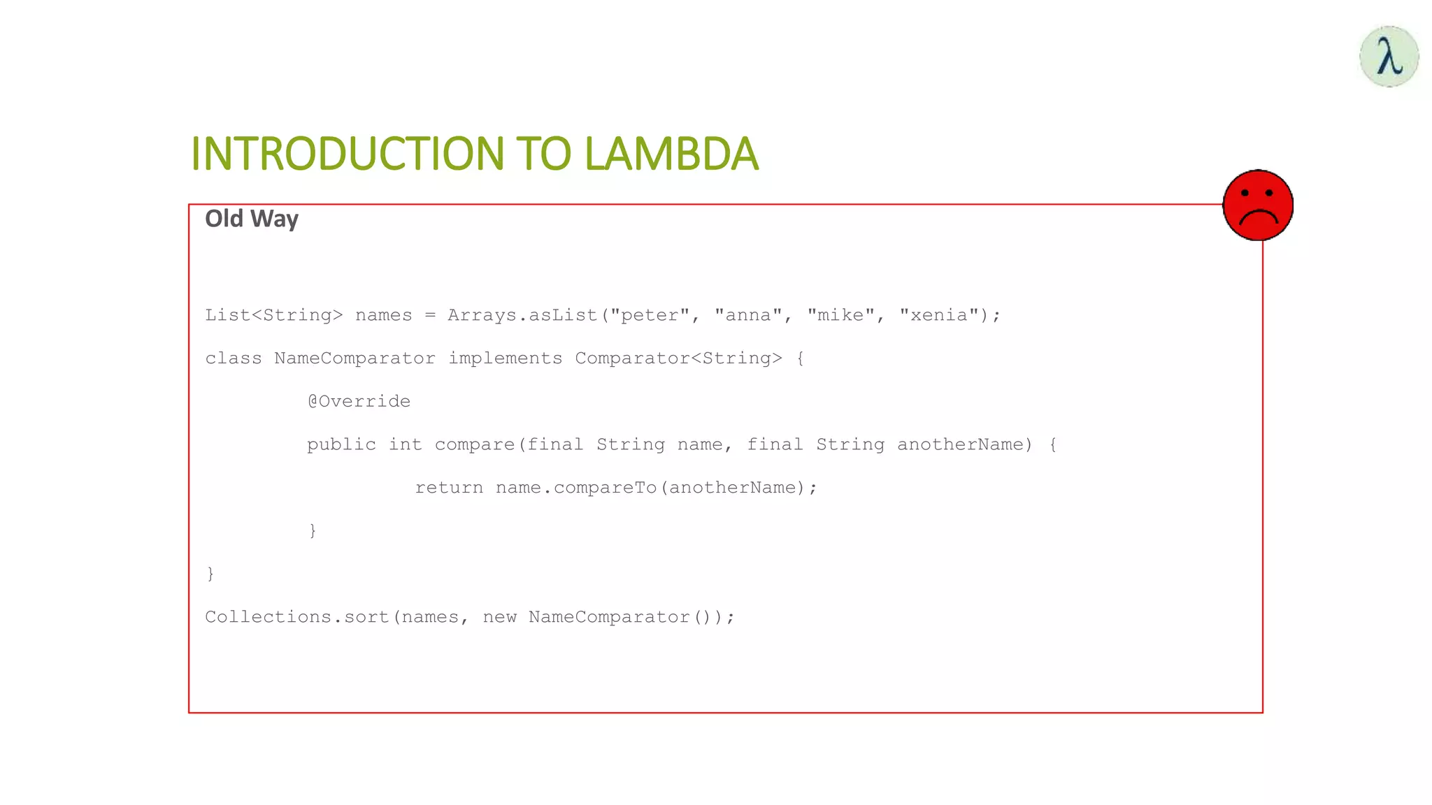 INTRODUCTION TO LAMBDA
Old Way
List<String> names = Arrays.asList("peter", "anna", "mike", "xenia");
class NameComparator implements Comparator<String> {
@Override
public int compare(final String name, final String anotherName) {
return name.compareTo(anotherName);
}
}
Collections.sort(names, new NameComparator());
 
