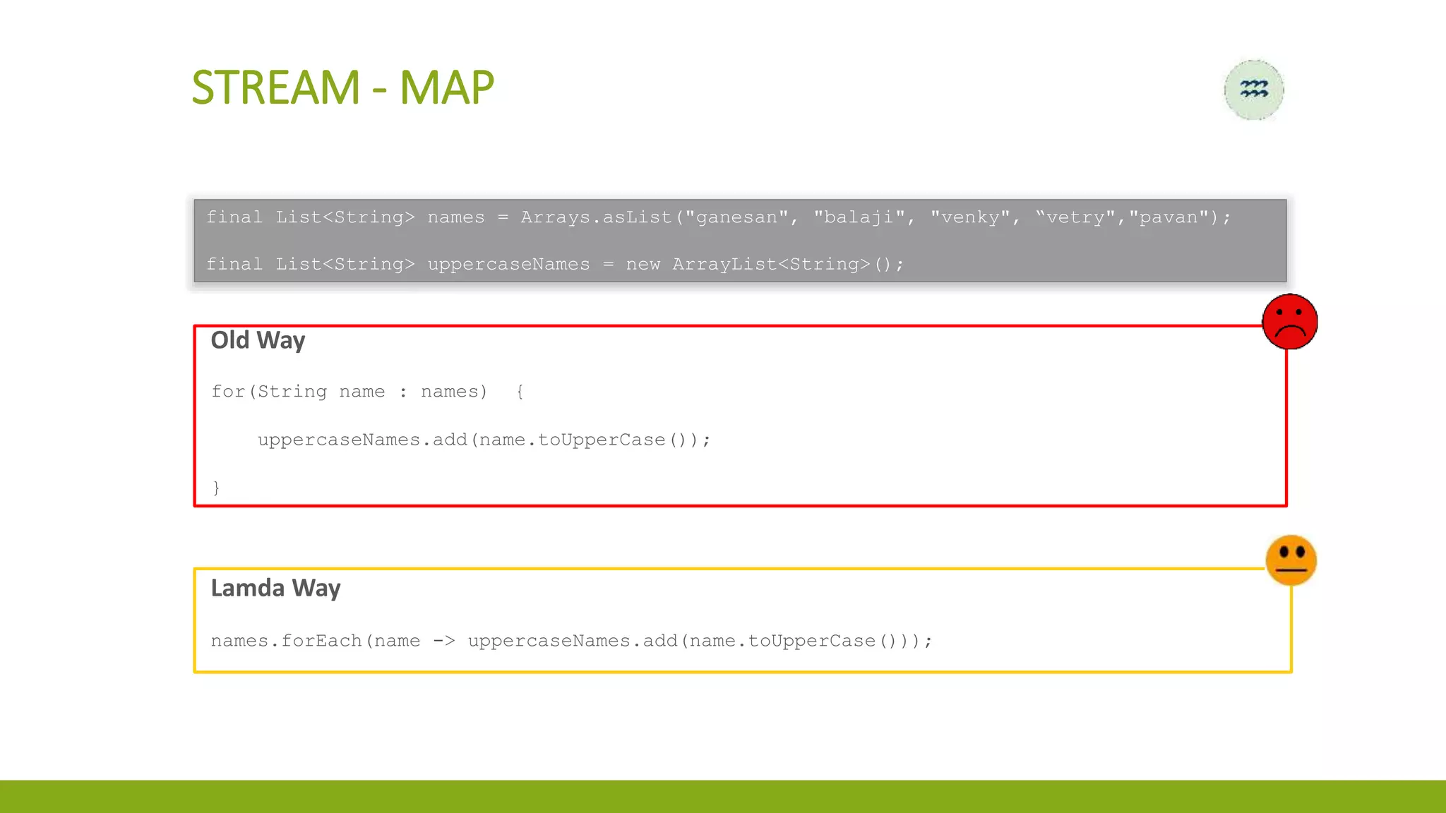 Old Way
for(String name : names) {
uppercaseNames.add(name.toUpperCase());
}
STREAM - MAP
Lamda Way
names.forEach(name -> uppercaseNames.add(name.toUpperCase()));
final List<String> names = Arrays.asList("ganesan", "balaji", "venky", “vetry","pavan");
final List<String> uppercaseNames = new ArrayList<String>();
 