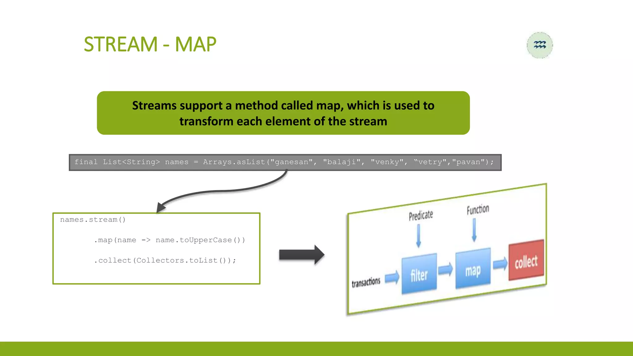 STREAM - MAP
Streams support a method called map, which is used to
transform each element of the stream
final List<String> names = Arrays.asList("ganesan", "balaji", "venky", “vetry","pavan");
names.stream()
.map(name -> name.toUpperCase())
.collect(Collectors.toList());
 