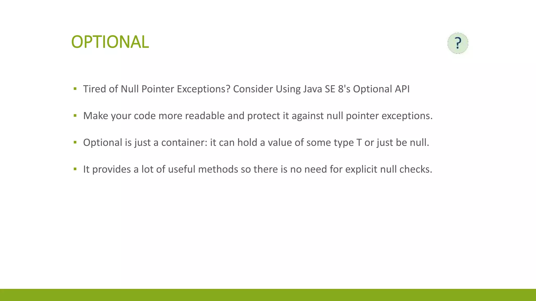 OPTIONAL
▪ Tired of Null Pointer Exceptions? Consider Using Java SE 8's Optional API
▪ Make your code more readable and protect it against null pointer exceptions.
▪ Optional is just a container: it can hold a value of some type T or just be null.
▪ It provides a lot of useful methods so there is no need for explicit null checks.
 