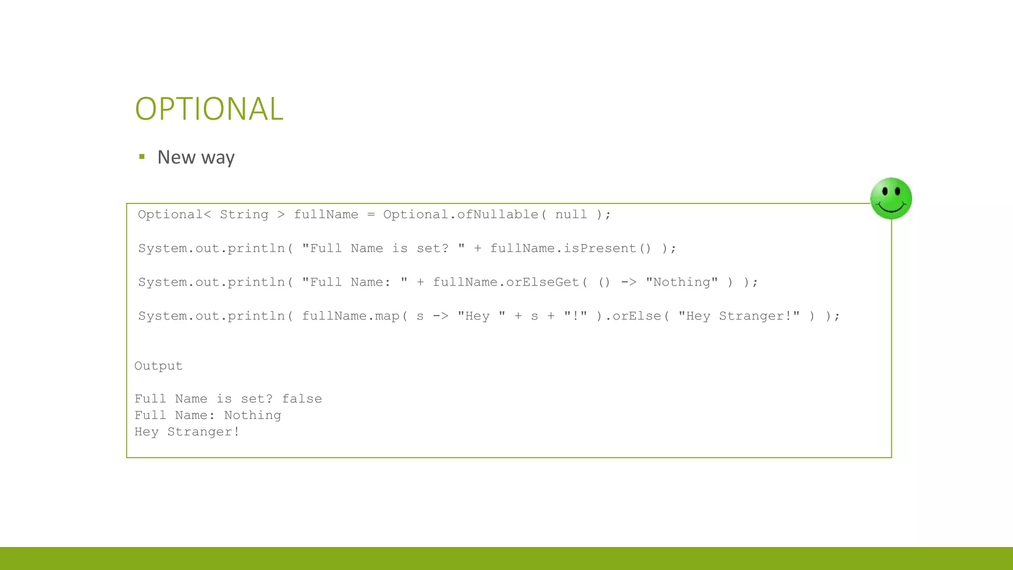 OPTIONAL
▪ New way
Optional< String > fullName = Optional.ofNullable( null );
System.out.println( "Full Name is set? " + fullName.isPresent() );
System.out.println( "Full Name: " + fullName.orElseGet( () -> "Nothing" ) );
System.out.println( fullName.map( s -> "Hey " + s + "!" ).orElse( "Hey Stranger!" ) );
Output
Full Name is set? false
Full Name: Nothing
Hey Stranger!
 