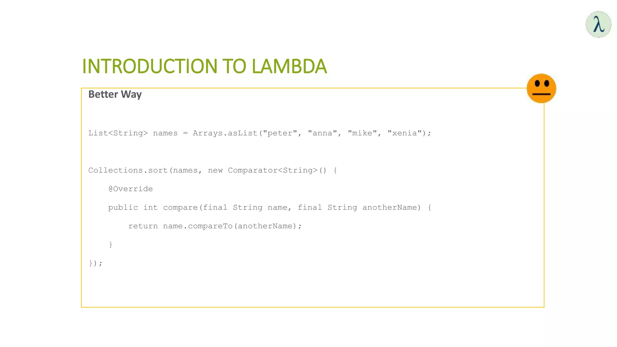 INTRODUCTION TO LAMBDA
Better Way
List<String> names = Arrays.asList("peter", "anna", "mike", "xenia");
Collections.sort(names, new Comparator<String>() {
@Override
public int compare(final String name, final String anotherName) {
return name.compareTo(anotherName);
}
});
 