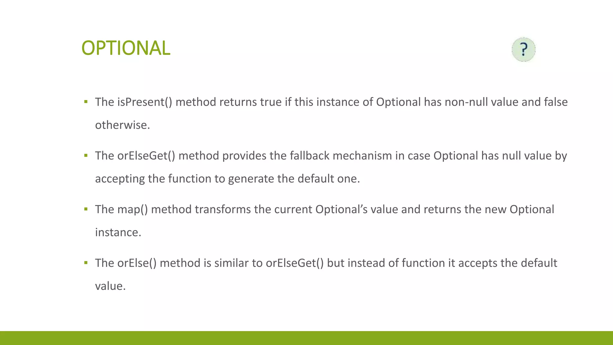 OPTIONAL
▪ The isPresent() method returns true if this instance of Optional has non-null value and false
otherwise.
▪ The orElseGet() method provides the fallback mechanism in case Optional has null value by
accepting the function to generate the default one.
▪ The map() method transforms the current Optional’s value and returns the new Optional
instance.
▪ The orElse() method is similar to orElseGet() but instead of function it accepts the default
value.
 