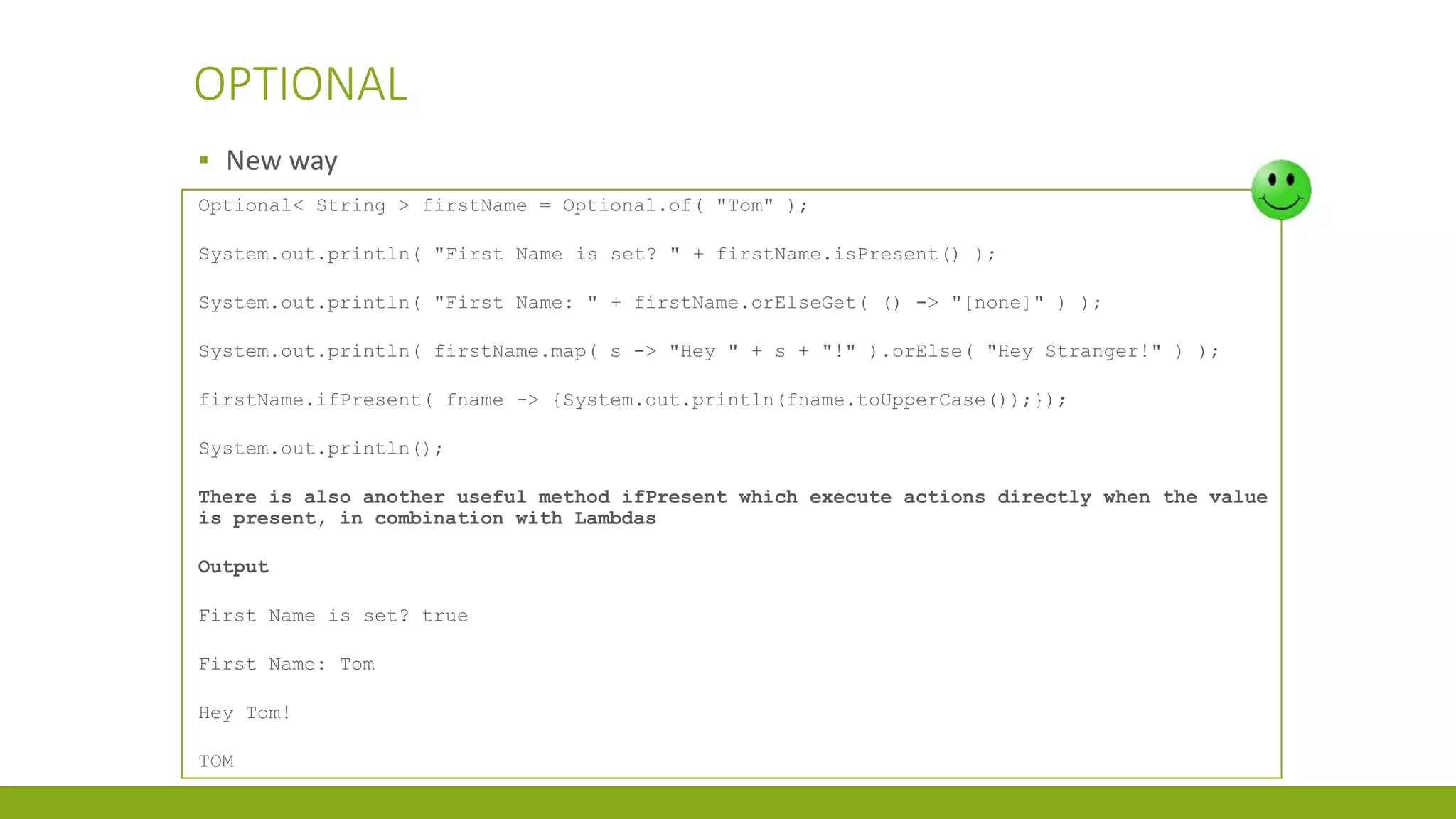 OPTIONAL
▪ New way
Optional< String > firstName = Optional.of( "Tom" );
System.out.println( "First Name is set? " + firstName.isPresent() );
System.out.println( "First Name: " + firstName.orElseGet( () -> "[none]" ) );
System.out.println( firstName.map( s -> "Hey " + s + "!" ).orElse( "Hey Stranger!" ) );
firstName.ifPresent( fname -> {System.out.println(fname.toUpperCase());});
System.out.println();
There is also another useful method ifPresent which execute actions directly when the value
is present, in combination with Lambdas
Output
First Name is set? true
First Name: Tom
Hey Tom!
TOM
 