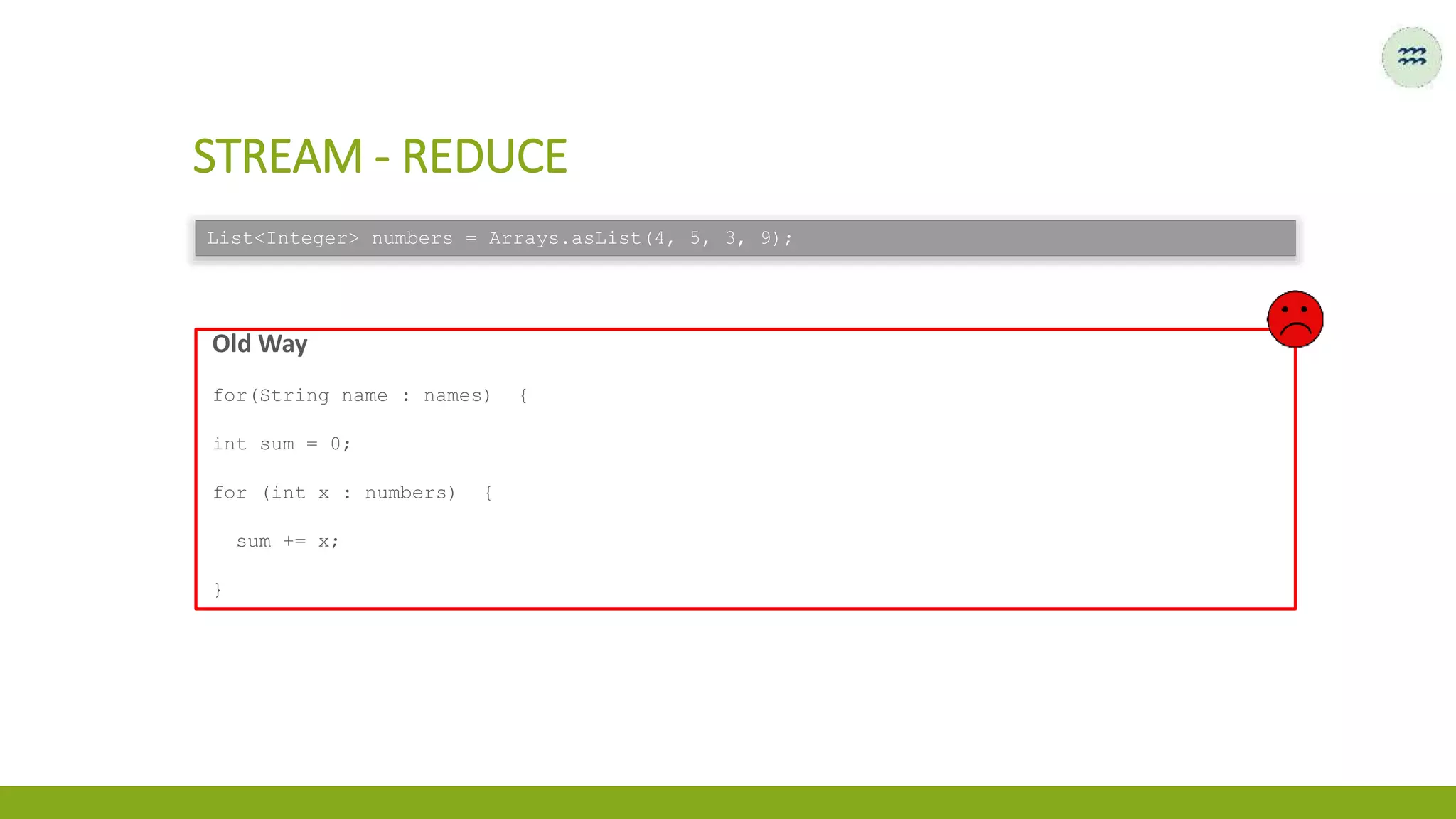 Old Way
for(String name : names) {
int sum = 0;
for (int x : numbers) {
sum += x;
}
STREAM - REDUCE
List<Integer> numbers = Arrays.asList(4, 5, 3, 9);
 