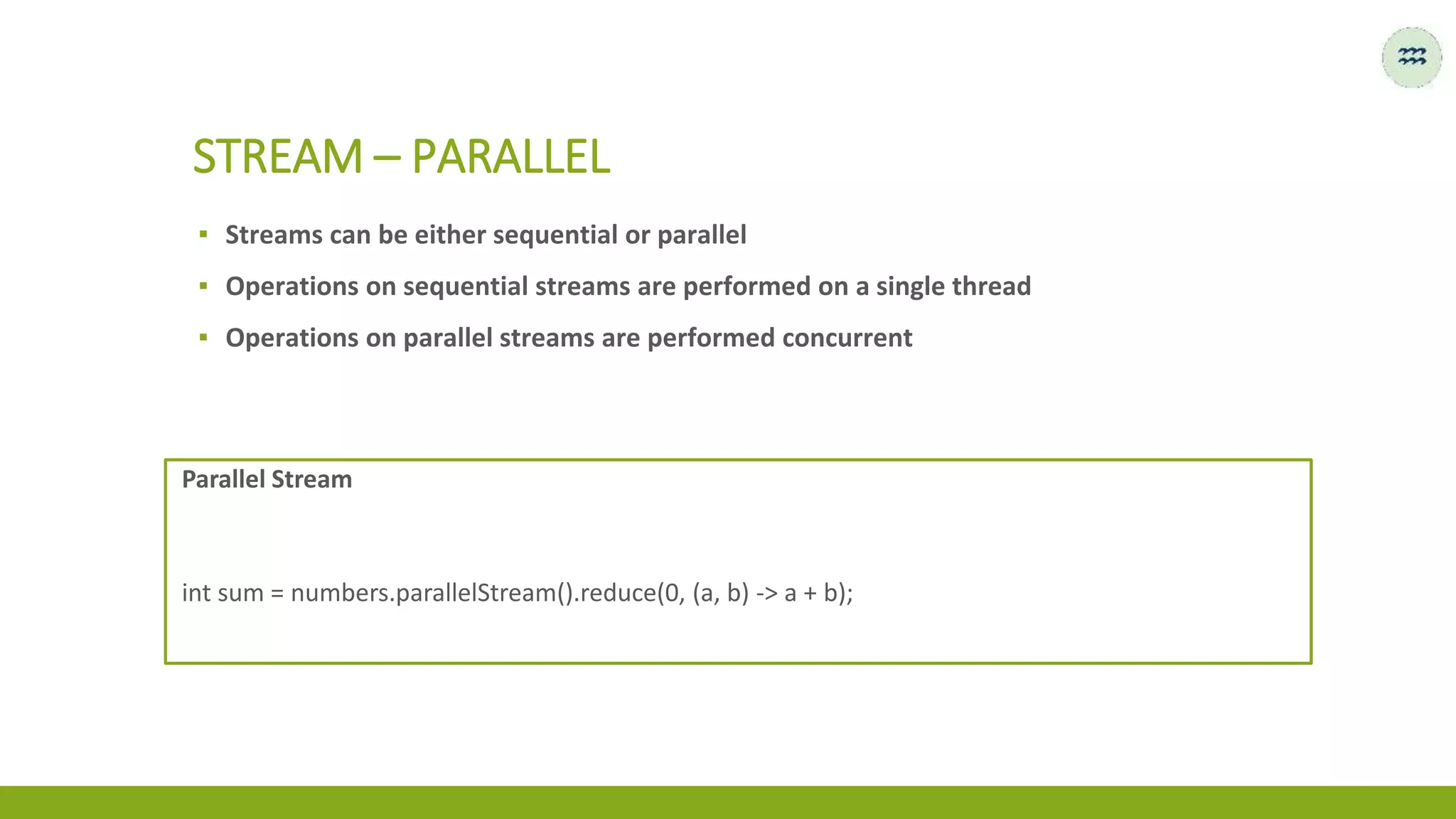 ▪ Streams can be either sequential or parallel
▪ Operations on sequential streams are performed on a single thread
▪ Operations on parallel streams are performed concurrent
STREAM – PARALLEL
Parallel Stream
int sum = numbers.parallelStream().reduce(0, (a, b) -> a + b);
 