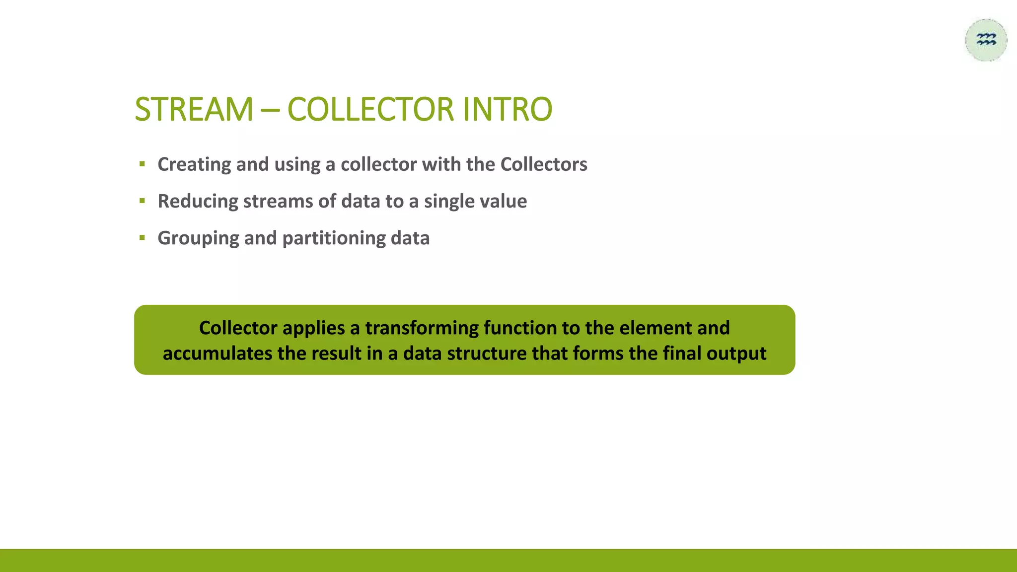▪ Creating and using a collector with the Collectors
▪ Reducing streams of data to a single value
▪ Grouping and partitioning data
STREAM – COLLECTOR INTRO
Collector applies a transforming function to the element and
accumulates the result in a data structure that forms the final output
 
