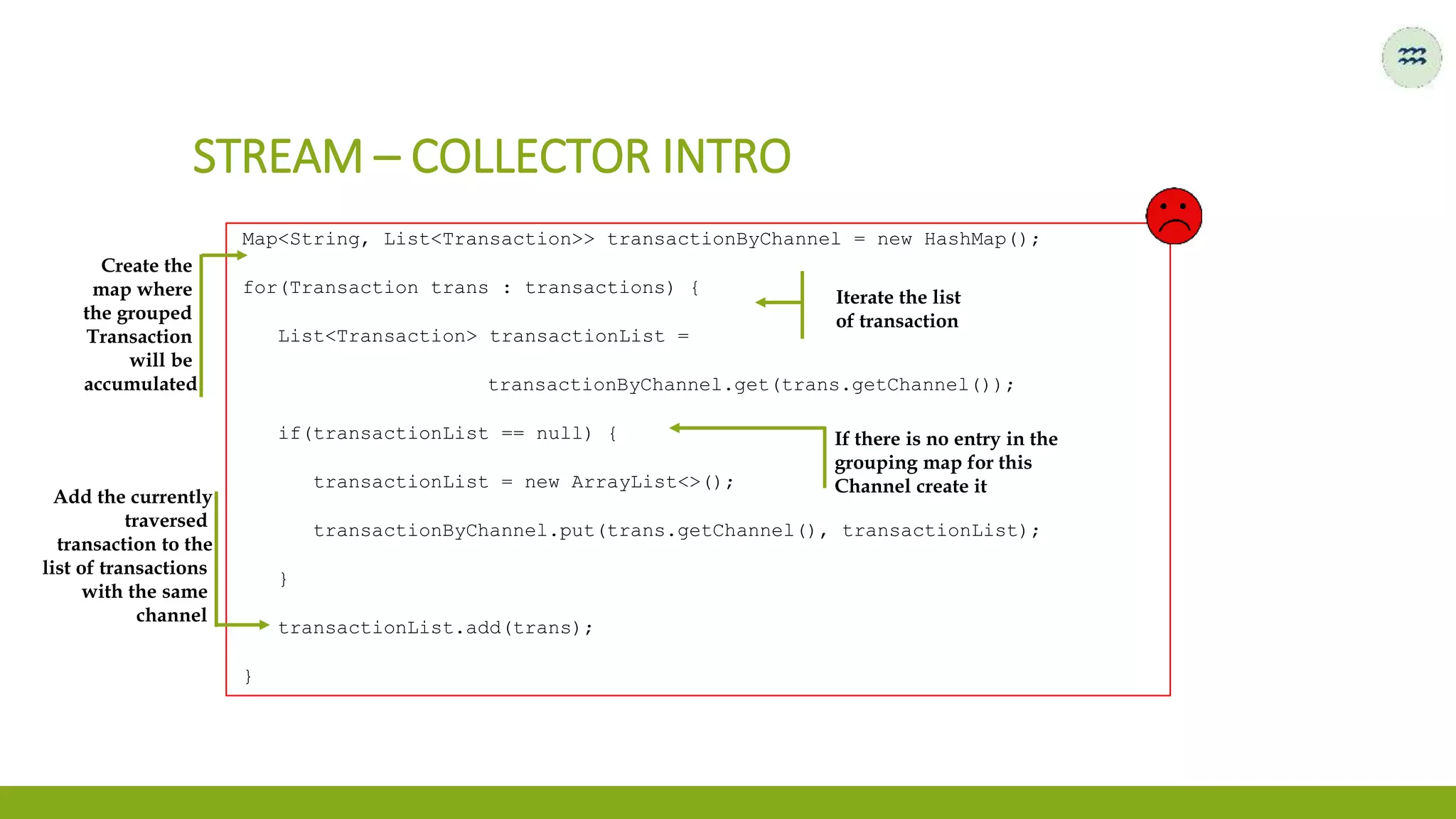 Map<String, List<Transaction>> transactionByChannel = new HashMap();
for(Transaction trans : transactions) {
List<Transaction> transactionList =
transactionByChannel.get(trans.getChannel());
if(transactionList == null) {
transactionList = new ArrayList<>();
transactionByChannel.put(trans.getChannel(), transactionList);
}
transactionList.add(trans);
}
STREAM – COLLECTOR INTRO
Create the
map where
the grouped
Transaction
will be
accumulated
Iterate the list
of transaction
If there is no entry in the
grouping map for this
Channel create it
Add the currently
traversed
transaction to the
list of transactions
with the same
channel
 