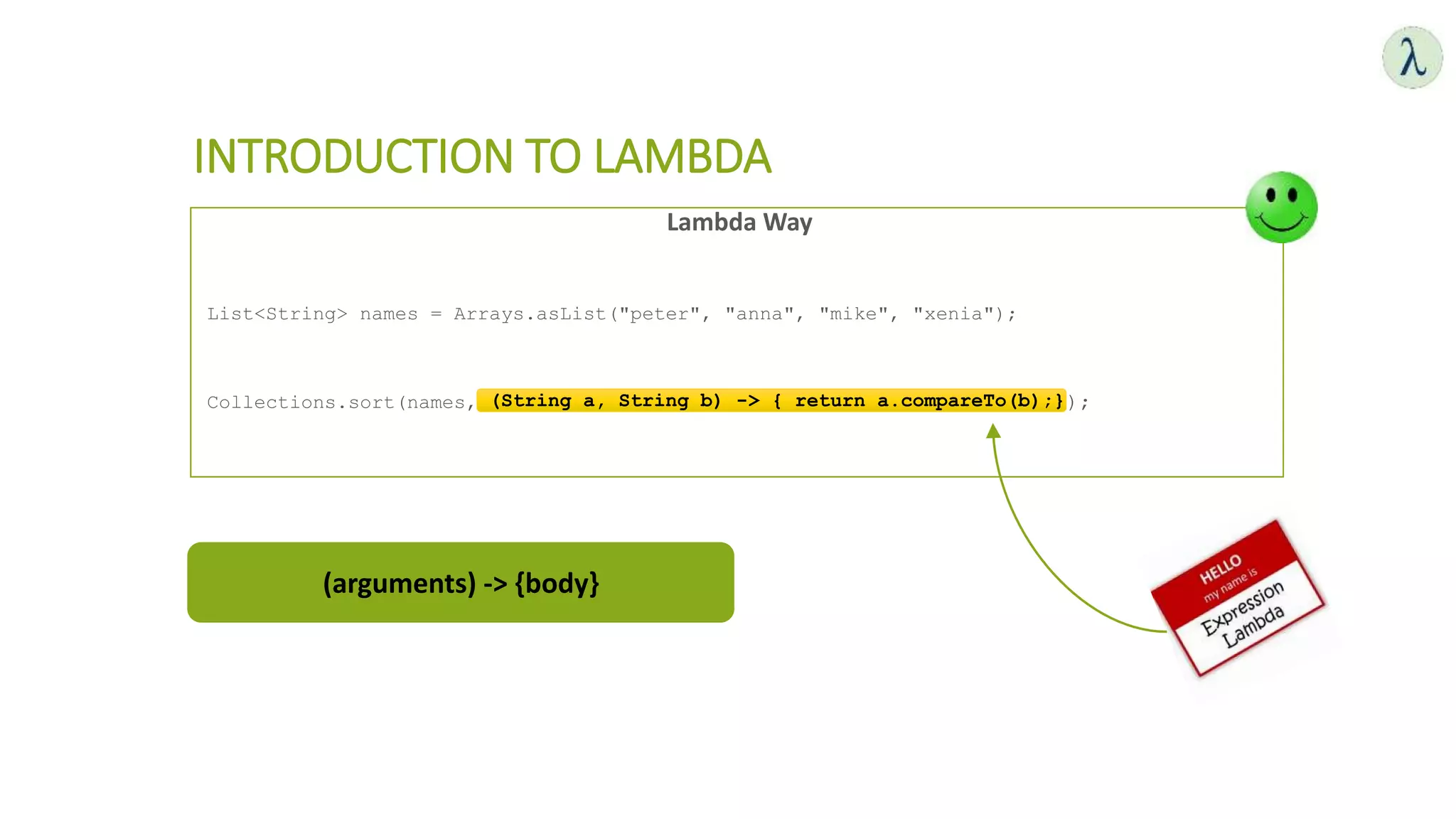 Lambda Way
List<String> names = Arrays.asList("peter", "anna", "mike", "xenia");
Collections.sort(names,(String a, String b) -> { return a.compareTo(b);} );
INTRODUCTION TO LAMBDA
(String a, String b) -> { return a.compareTo(b);}
(arguments) -> {body}
 