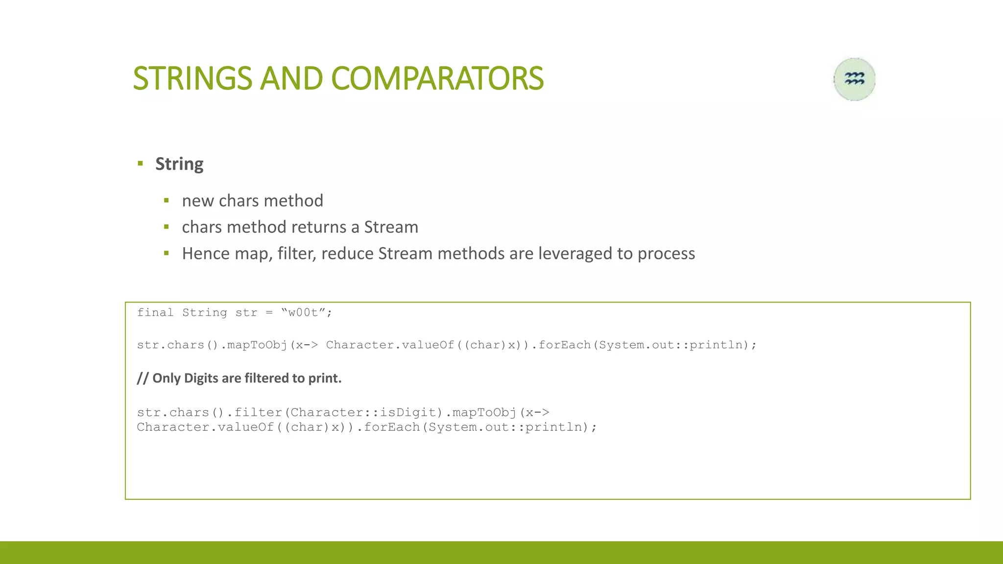 STRINGS AND COMPARATORS
▪ String
▪ new chars method
▪ chars method returns a Stream
▪ Hence map, filter, reduce Stream methods are leveraged to process
final String str = “w00t”;
str.chars().mapToObj(x-> Character.valueOf((char)x)).forEach(System.out::println);
// Only Digits are filtered to print.
str.chars().filter(Character::isDigit).mapToObj(x->
Character.valueOf((char)x)).forEach(System.out::println);
 