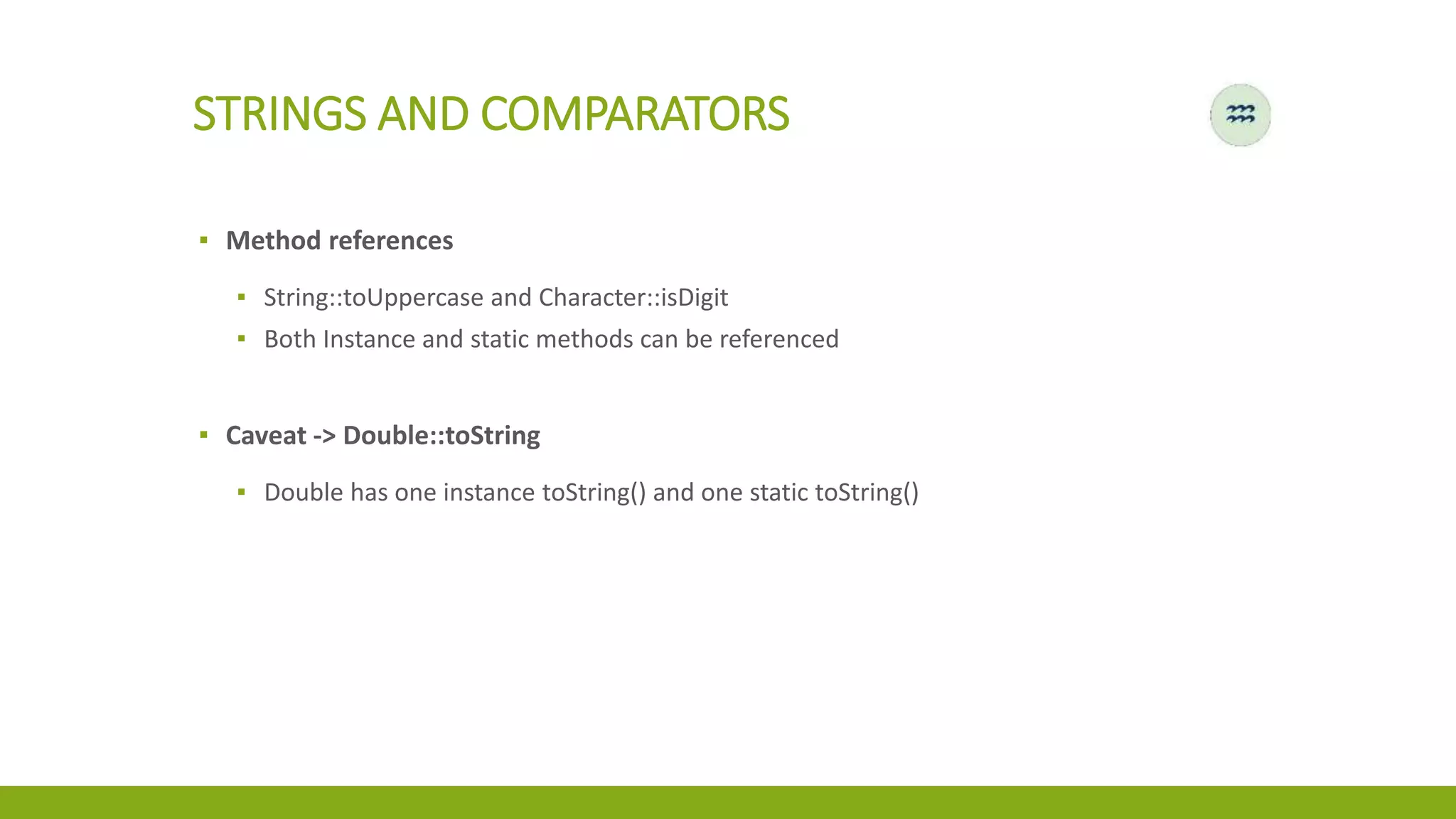 STRINGS AND COMPARATORS
▪ Method references
▪ String::toUppercase and Character::isDigit
▪ Both Instance and static methods can be referenced
▪ Caveat -> Double::toString
▪ Double has one instance toString() and one static toString()
 