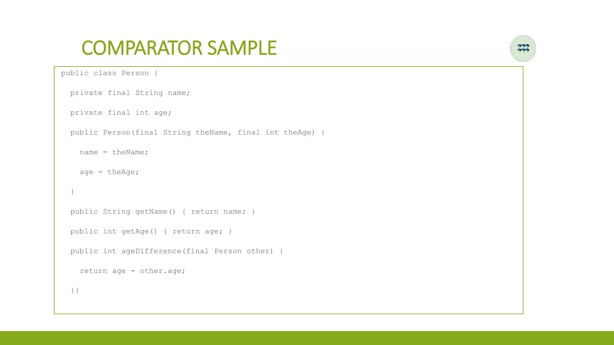 COMPARATOR SAMPLE
public class Person {
private final String name;
private final int age;
public Person(final String theName, final int theAge) {
name = theName;
age = theAge;
}
public String getName() { return name; }
public int getAge() { return age; }
public int ageDifference(final Person other) {
return age - other.age;
}}
 