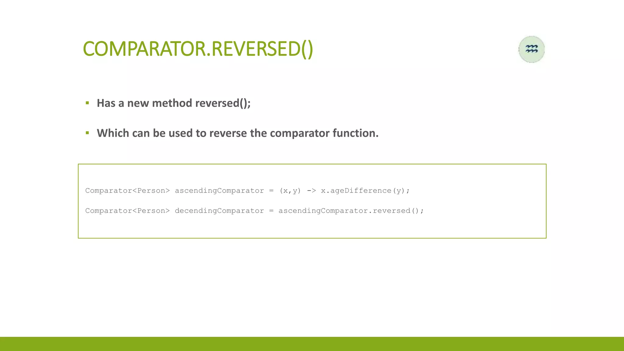 COMPARATOR.REVERSED()
▪ Has a new method reversed();
▪ Which can be used to reverse the comparator function.
Comparator<Person> ascendingComparator = (x,y) -> x.ageDifference(y);
Comparator<Person> decendingComparator = ascendingComparator.reversed();
 