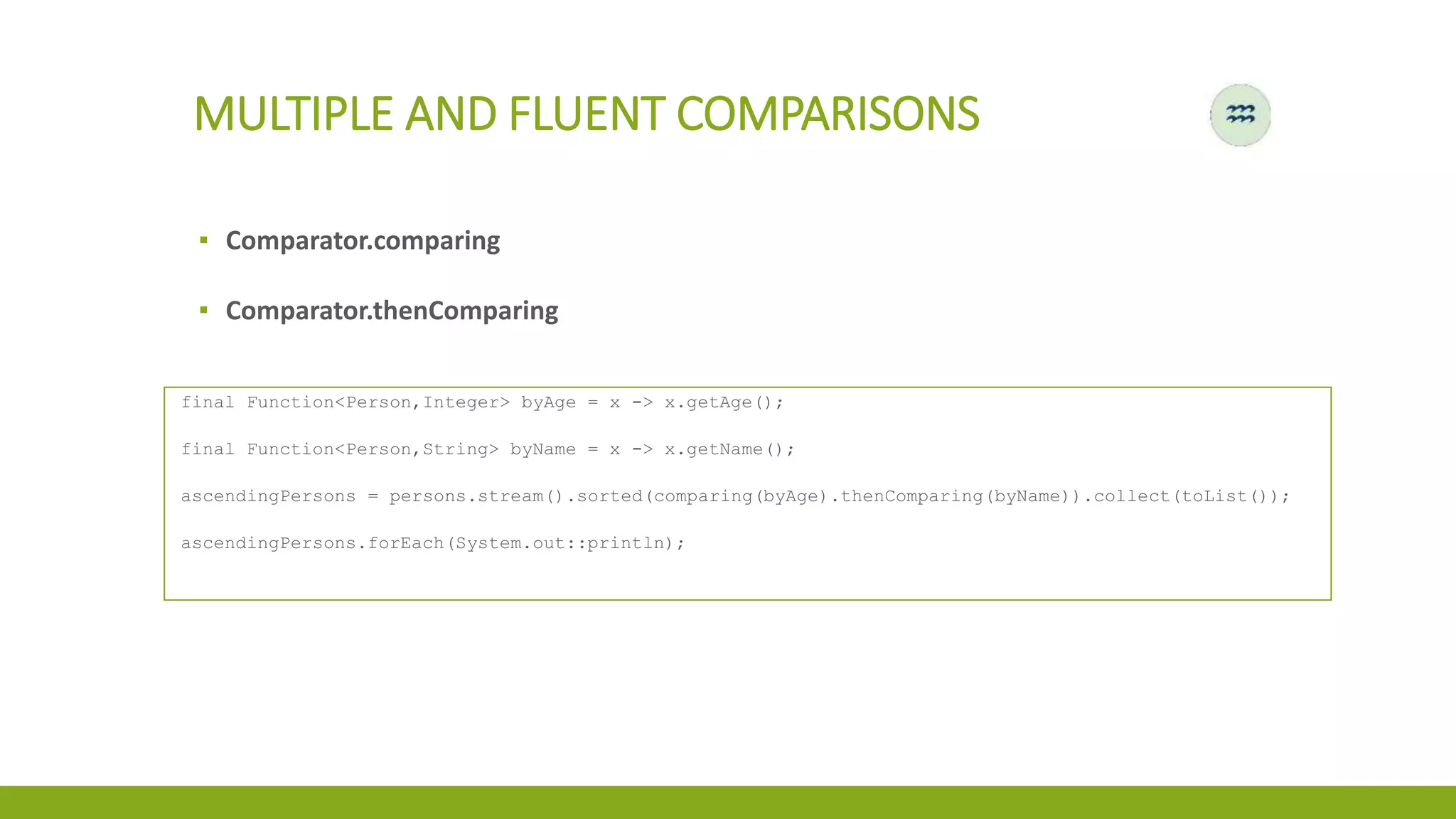 MULTIPLE AND FLUENT COMPARISONS
▪ Comparator.comparing
▪ Comparator.thenComparing
final Function<Person,Integer> byAge = x -> x.getAge();
final Function<Person,String> byName = x -> x.getName();
ascendingPersons = persons.stream().sorted(comparing(byAge).thenComparing(byName)).collect(toList());
ascendingPersons.forEach(System.out::println);
 