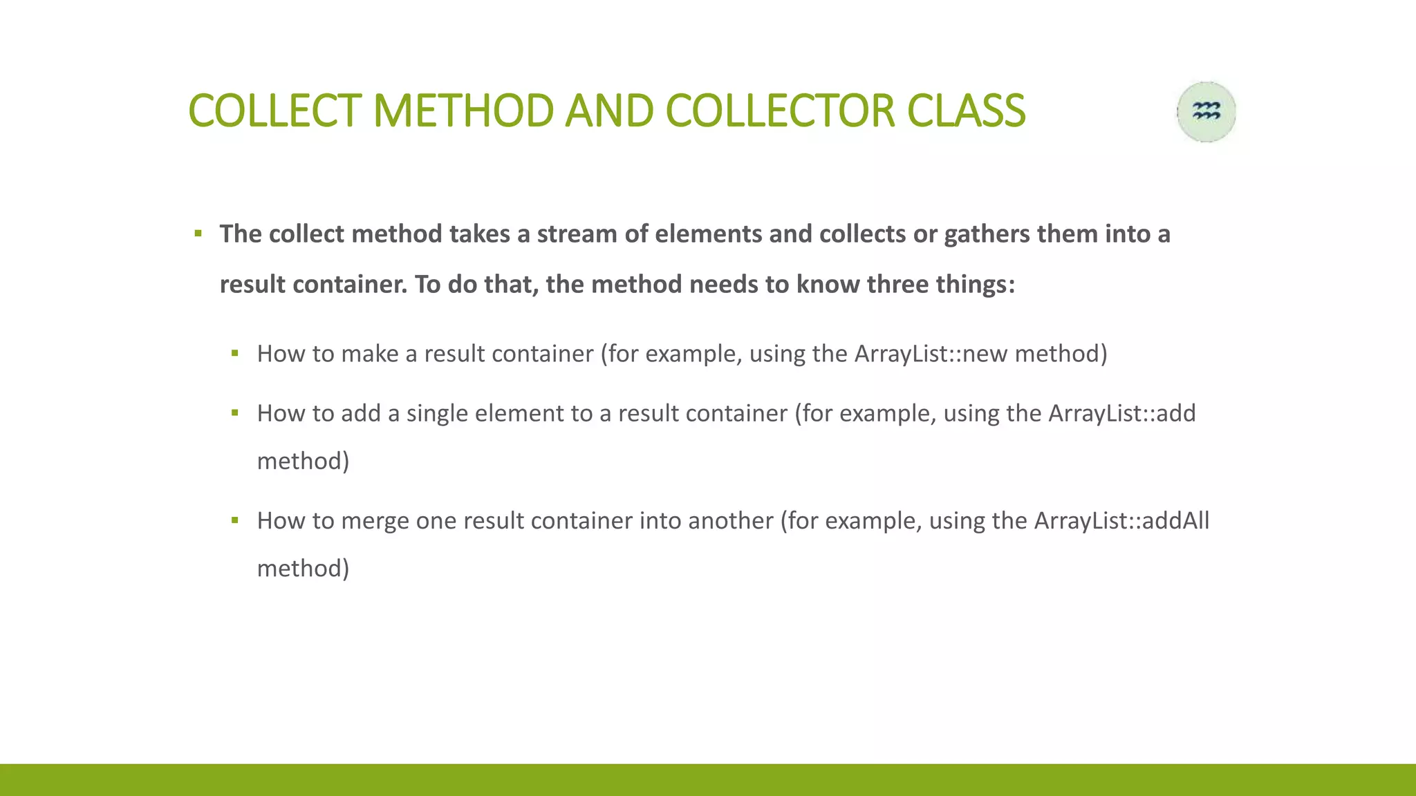 COLLECT METHOD AND COLLECTOR CLASS
▪ The collect method takes a stream of elements and collects or gathers them into a
result container. To do that, the method needs to know three things:
▪ How to make a result container (for example, using the ArrayList::new method)
▪ How to add a single element to a result container (for example, using the ArrayList::add
method)
▪ How to merge one result container into another (for example, using the ArrayList::addAll
method)
 