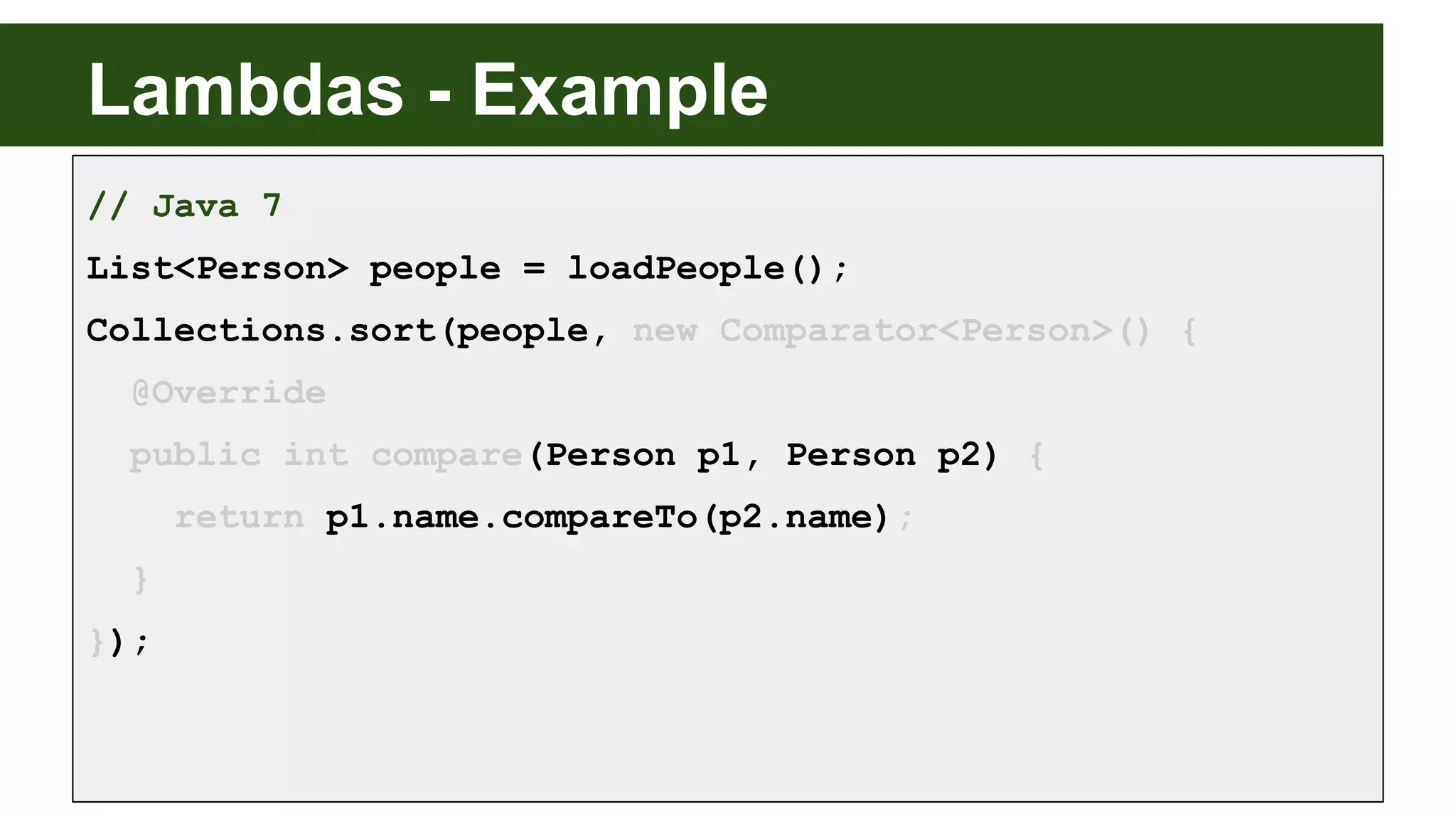 Lambdas - Example
// Java 7
List<Person> people = loadPeople();
Collections.sort(people, new Comparator<Person>() {
@Override
public int compare(Person p1, Person p2) {
return p1.name.compareTo(p2.name);
}
});
 