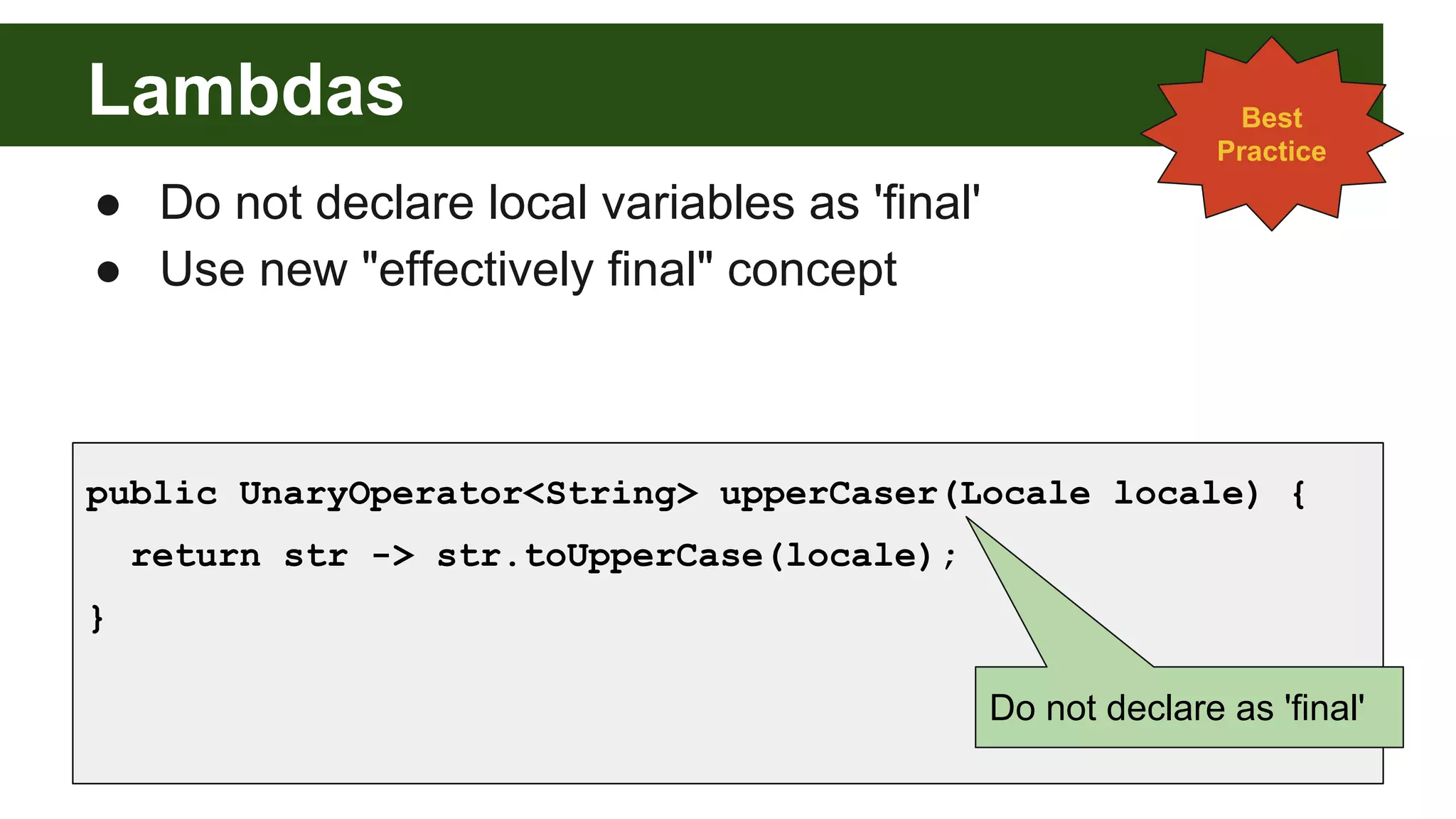 Lambdas
● Do not declare local variables as 'final'
● Use new "effectively final" concept
public UnaryOperator<String> upperCaser(Locale locale) {
return str -> str.toUpperCase(locale);
}
Best
Practice
Do not declare as 'final'
 